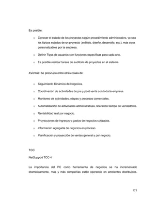 121
Es posible:
o Conocer el estado de los proyectos según procedimiento administrativo, ya sea
los típicos estados de un proyecto (análisis, diseño, desarrollo, etc.), más otros
personalizables por la empresa.
o Definir Tipos de usuarios con funciones específicas para cada uno.
o Es posible realizar tareas de auditoria de proyectos en el sistema.
XVentas: Se preocupa entre otras cosas de:
o Seguimiento Dinámico de Negocios.
o Coordinación de actividades de pre y post venta con toda la empresa.
o Monitoreo de actividades, etapas y procesos comerciales.
o Automatización de actividades administrativas, liberando tiempo de vendedores.
o Rentabilidad real por negocio.
o Proyecciones de ingresos y gastos de negocios cotizados.
o Información agregada de negocios en proceso.
o Planificación y proyección de ventas general y por negocio.
TCO
NetSupport TCO 4
La importancia del PC como herramienta de negocios se ha incrementado
dramáticamente, más y más compañías están operando en ambientes distribuidos.
 
