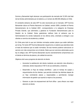 127
Summa y Bansander logró alcanzar una participación de mercado del 12,35% del total
de los fondos administrados por el sistema y un número de 480.000 afiliados en Chile.
El constante esfuerzo de esta AFP ha sido reconocido por el mercado. AFP Summa
Bansander obtuvo el Premio Nacional a la Calidad, versión 2000 y también el Premio
Iberoamericano de la Calidad 2001, correspondiente a la categoría de Empresa
Privada Grande, que administra y gestiona la Fundación Iberoamericana para la
Gestión de la Calidad. Estos galardones ratifican todo el esfuerzo que la
Administradora ha venido realizando en los últimos años, orientado a entregar a sus
clientes un servicio de excelencia y calidad.
En Chile para todo lo que son trámites normados existen plazos que están definidos
por la ley. Por tanto AFP Summa Bansander requería de un sistema que atendiera todo
el resto de reclamos que no están normados. De esa manera pudieron estructurar un
servicio con más compromiso con el cliente. Dado que son servicios adicionales que la
ley no obliga a dar, AFP Summa Bansander asume voluntariamente compromisos con
el cliente en términos de plazos y de calidad de servicio.
Objetivos del nuevo programa de atención al cliente
o Aumentar la satisfacción del cliente mediante una atención más eficiente y
ordenada, dando respuesta al 100 % de sus solicitudes y reclamos.
o Desarrollar un flujo de trabajo (workflow) - para el manejo de quejas y
requerimientos de los clientes, que permita controlar las distintas etapas de
un flujo controlando plazos y responsables y permitiendo manejar
información de gestión que aporta la mejora a los procesos.
o Generar un plan de empowerment del front office - para ofrecer una mejor
atención al cliente.
 