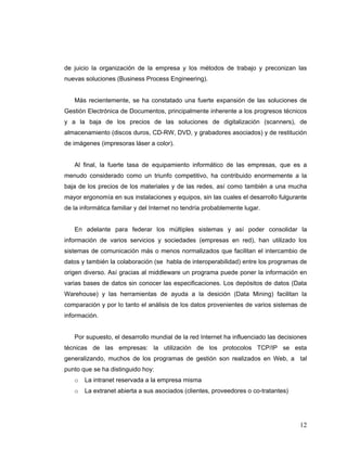 12
de juicio la organización de la empresa y los métodos de trabajo y preconizan las
nuevas soluciones (Business Process Engineering).
Más recientemente, se ha constatado una fuerte expansión de las soluciones de
Gestión Electrónica de Documentos, principalmente inherente a los progresos técnicos
y a la baja de los precios de las soluciones de digitalización (scanners), de
almacenamiento (discos duros, CD-RW, DVD, y grabadores asociados) y de restitución
de imágenes (impresoras láser a color).
Al final, la fuerte tasa de equipamiento informático de las empresas, que es a
menudo considerado como un triunfo competitivo, ha contribuido enormemente a la
baja de los precios de los materiales y de las redes, así como también a una mucha
mayor ergonomía en sus instalaciones y equipos, sin las cuales el desarrollo fulgurante
de la informática familiar y del Internet no tendría probablemente lugar.
En adelante para federar los múltiples sistemas y así poder consolidar la
información de varios servicios y sociedades (empresas en red), han utilizado los
sistemas de comunicación más o menos normalizados que facilitan el intercambio de
datos y también la colaboración (se habla de interoperabilidad) entre los programas de
origen diverso. Así gracias al middleware un programa puede poner la información en
varias bases de datos sin conocer las especificaciones. Los depósitos de datos (Data
Warehouse) y las herramientas de ayuda a la desición (Data Mining) facilitan la
comparación y por lo tanto el análisis de los datos provenientes de varios sistemas de
información.
Por supuesto, el desarrollo mundial de la red Internet ha influenciado las decisiones
técnicas de las empresas: la utilización de los protocolos TCP/IP se esta
generalizando, muchos de los programas de gestión son realizados en Web, a tal
punto que se ha distinguido hoy:
o La intranet reservada a la empresa misma
o La extranet abierta a sus asociados (clientes, proveedores o co-tratantes)
 