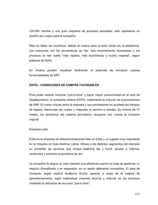 137
120.000 clientes y una gran magnitud de procesos asociados, esto representa un
desafío aun mayor para la compañía.
Pero no faltan los incentivos, debido en buena parte al éxito inicial con la plataforma.
Las relaciones con los proveedores se han visto enormemente favorecidas y los
procesos se han vuelto "más rápidos, más económicos y mucho mejores", según
palabras de Garib.
En Andina pueden visualizar fácilmente el potencial de introducir nuevas
funcionalidades de SAP.
ENTEL: CONDICIONES DE COMPRA FAVORABLES
Para poder realizar compras "just-in-time" y lograr mayor productividad en el ciclo de
abastecimiento, la compañía chilena ENTEL implementó la solución de e-procurement
de SAP. El nuevo vínculo entre la empresa y sus proveedores ha acortado los tiempos
de espera, disminuido los costos y mejorado el servicio a clientes. En menos de 17
meses, los beneficios del sistema permitieron recuperar con creces la inversión
original.
Empresa Líder
Entel es la empresa de telecomunicaciones líder en Chile y un jugador muy importante
en la industria en toda América Latina. Ofrece a los distintos segmentos del mercado
un portafolio de servicios que incluye telefonía fija y móvil, acceso a Internet,
contenidos y servicios corporativos de red.
La compañía le asigna un valor decisivo a la eficiencia cuando se trata de gestionar un
negocio diversificado y en expansión, en un sector altamente competitivo. El área de
Compras, según explica Guillermo Ariztía, gerente a cargo de la cadena de
aprovisionamiento, logró materializar mayores ahorros y mejoras en los procesos
mediante la utilización de recursos "just-in-time".
 