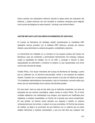 142
fueron quienes nos presentaron Solomon durante la etapa previa de evaluación del
software, y desde entonces nos han brindado la confianza necesaria para elegirlos
como socios tecnológicos en este proyecto", concluye Juan Antonio Marco.
ASICOM IMPLANTA ASP SOLOMON EN BOMBEROS DE SANTIAGO
El Cuerpo de Bomberos de Santiago adoptó recientemente la modalidad ASP
(aplication service provider) con el software ERP Solomon, provista por Asicom
Gestión, para administrar su sistema de gestión, contabilidad y tesorería.
La herramienta fue instalada en un principio en los equipos propios del Cuerpo de
Bomberos, para ser mantenido y administrado internamente. Sin embargo, después
surgió la posibilidad de trabajar con él vía ASP, y encargar a Asicom la labor
especializada de administrar y mantener el sistema, lo que representaba una forma
mucho más cómoda de trabajo.
Cristián Pérez, Vice Super Intendente del Cuerpo de Bomberos de Santiago, cuenta
que su institución es, en términos estructurales, similar a una empresa de mediano
tamaño. Cuentan con un presupuesto anual cercano a los dos mil millones de pesos,
110 empleados administrativos remunerados y dos mil voluntarios, recursos todos que
tienen que ser administrados de la manera más eficiente posible.
Por esa razón, hace ya más de dos años que la Institución emprendió una tarea de
búsqueda de una solución tecnológica, según cuenta el mismo Pérez: "En el tema
contable usábamos una metodología muy antigua, que requería ser modificada para
adaptarse a nuestras necesidades, en función de lo grande que somos actualmente.
En ese sentido, se hicieron varios estudios con respecto a diseñar un sistema
computacional que nos sirviera, o adquirir uno que ya existiera. Al final de ese proceso
de análisis, se llegó a la conclusión de que Solomon era un sistema que se podía
adaptar fácilmente a nuestras necesidades, y que era más fácil que cualquier otra
 