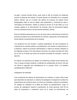 147
de pago", comenta Arnoldo Clunes, quien fuera el Jefe de Proyecto de Collahuasi
durante el desarrollo del sistema. El actual Gerente de Informática de la compañía
explica, además, que en el diseño del sistema los procesos de negocio fueron
desagregados hasta el nivel de detalle, para rediseñarlos y construirlos en base a
Tecnologías de Información. "Desde su puesta en servicio en el año 2000, ya no se
manejan papeles en la administración de contratos, salvo los documentos legales,
como los contratos mismos y los documentos valorados", precisa.
Entre los beneficios generados por el uso de Xnear está el ordenamiento de todos los
procesos de negocios de la administración de contratos, asegurando una fiel aplicación
de las políticas y procedimientos de la compañía.
"Los beneficios han sido acordes a nuestras expectativas. No sólo buscábamos el
cumplimiento de nuestras políticas y procedimientos, sino también el mejoramiento en
la eficiencia, ordenar los procesos administrativos y mejorar los tiempos utilizados en
los diferentes procesos. Con esta solución obtuvimos una mejora promedio del orden
de un 30% en el tiempo que toman los procesos principales de contratos", cuenta el
ejecutivo.
En relación a la experiencia de trabajar con CiberGroup, Arnoldo Clunes destaca que
"hay un equipo de gente excelente, constituido por profesionales de primer nivel que
nos dieron la seguridad que necesitábamos en un proceso crítico y de bastante
complejidad para Collahuasi".
Catalogación de materiales
Tras el desarrollo del sistema de administración de contratos, la minera utilizó Xnear
para desarrollar otra aplicación, un sistema de catalogación encargado de canalizar los
requerimientos de incorporar ítems a la nómina de materiales o depurar los existentes.
"El catálogo de materiales es la Biblia del sistema de abastecimiento. Luego, el
proceso de catalogación requiere la participación de varias personas, tanto de las
áreas de operaciones o mantención como de la unidad de administración de
 