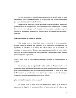 15
Es aquí, en donde un adecuado sistema de control de gestión juega un papel
trascendental, ya que será este sistema de información el que provea la información
que se procesará para la toma de decisiones.
Claramente, el diseño del sistema debe estar íntimamente ligado a la estructura
y características de la organización para obtener resultados satisfactorios. El sistema
debe generar información que nos indique claramente cual es el estado de la empresa.
Además los reportes que entreguen los sistemas deben ser consistentes, necesarios y
oportunos.
Diseño del sistema de control de gestión
Una vez que tenemos desarrollada nuestra herramienta de control de gestión,
se debe diseñar el sistema que sustentará dicha herramienta. Los aspectos más
importantes a considerar en el diseño del sistema deben ser la estructura y la
estrategia de la organización. Esto entrega mayores probabilidades de lograr que los
resultados y el funcionamiento de la empresa sean consistentes con los objetivos
planteados para la organización,
¿Pero y cómo incide la estructura organizativa en el diseño de nuestro sistema de
control?
La estructura de la organización debe facilitar el funcionamiento de la
organización y sus actividades. La forma en que dicha estructura esté definida es clave
en el diseño del sistema y tiene profundas implicancias en éste. En particular, el grado
de formalización y centralización de las decisiones, así como el tipo de estructura
organizativa, condicionaran las características del sistema.
¿Y el nivel de formalización de los procesos?
En primer lugar, el grado en que la formalización influirá en la estructura
organizacional, depende de las características del sistema de control. Sabemos que
 