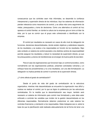 17
consecuencia que los controles sean más informales, se desarrolla la confianza
interpersonal y supervisión directa de los individuos. Aquí los sistemas de información
pierden relevancia como mecanismo de control, y se utiliza más como seguimiento de
metas, presupuestos y toma de decisiones. Como una alternativa al control ad hoc
aparece el control familiar, en donde la cultura de la empresa gira en torno al líder de
ésta, por lo que es común que el grupo este cohesionado e identificado con la
empresa.
El control por resultados es necesario en casos de alto nivel de delegación de
funciones, decisiones descentralizadas, donde existen objetivos y estándares respecto
de los resultados y se evalúa a los responsables en función de los resultados. Bajo
este contexto un sistema de control asociado a los distintos centros de responsabilidad
permite asegurar los resultados y reducir la necesidad de supervisión directa, ya que
los presupuestos y precios de transferencias se encargan de buena parte de esa labor.
Para el caso de organizaciones que funcionan bajo un control burocrático, como
normalmente son las organizaciones públicas, presentan actividades rutinarias y un
enfoque hacia los procedimientos y no a los resultados, con una alta formalización. La
delegación no implica perdida de control ni aumento de la supervisión directa.
¿Y cómo afecta el grado de centralización?
Desde el punto de vista del grado de centralización de la estructura
organizativa, mientras más descentralizada se encuentre la organización mas difícil y
costoso es realizar el control, por lo que es lógico la preferencia por las estructuras
centralizadas. En la medida que la descentralización sea mayor, también será
necesario un sistema de información para control mas formalizado y este debe estar
enfocado a controlar las variables que inciden de la gestión descentralizada en los
diferentes responsables. Normalmente deberían predominar en este sistema los
controles financieros y orientación a los responsables. Debe trabajarse eso si, sobre la
base de que la planificación está realizada adecuadamente de tal forma de tener una
 