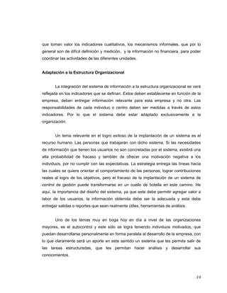 19
que toman valor los indicadores cualitativos, los mecanismos informales, que por lo
general son de difícil definición y medición, y la información no financiera, para poder
coordinar las actividades de las diferentes unidades.
Adaptación a la Estructura Organizacional
La integración del sistema de información a la estructura organizacional se verá
reflejada en los indicadores que se definan. Estos deben establecerse en función de la
empresa, deben entregar información relevante para esta empresa y no otra. Las
responsabilidades de cada individuo o centro deben ser medidas a través de estos
indicadores. Por lo que el sistema debe estar adaptado exclusivamente a la
organización.
Un tema relevante en el logro exitoso de la implantación de un sistema es el
recurso humano. Las personas que trabajarán con dicho sistema. Si las necesidades
de información que tienen los usuarios no son concretadas por el sistema, existirá una
alta probabilidad de fracaso y también de ofrecer una motivación negativa a los
individuos, por no cumplir con las expectativas. La estrategia entrega las líneas hacia
las cuales se quiere orientar el comportamiento de las personas, lograr contribuciones
reales al logro de los objetivos, pero el fracaso de la implantación de un sistema de
control de gestión puede transformarse en un cuello de botella en este camino. He
aquí, la importancia del diseño del sistema, ya que este debe permitir agregar valor a
labor de los usuarios, la información obtenida debe ser la adecuada y esta debe
entregar salidas o reportes que sean realmente útiles, herramientas de análisis.
Uno de los temas muy en boga hoy en día a nivel de las organizaciones
mayores, es el autocontrol y este sólo se logra teniendo individuos motivados, que
puedan desarrollarse personalmente en forma paralela al desarrollo de la empresa, con
lo que claramente será un aporte en este sentido un sistema que les permita salir de
las tareas estructuradas, que les permitan hacer análisis y desarrollar sus
conocimientos.
 