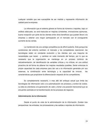 24
cualquier variable que sea susceptible de ser medida y represente información de
calidad para la empresa.
La información que el sistema genere en forma de números o reportes, bajo un
análisis adecuado, se verá traducida en mejoras constantes, innovaciones oportunas,
buena recepción por parte de los clientes entre otros beneficios que pueden llevar a la
empresa a obtener una mayor participación en el mercado con el consiguiente
aumento de las ventas.
La mantención de una ventaja competitiva es de difícil sustento. Esto porque las
condiciones del entorno cambian, el mercado y los competidores reaccionan, las
tecnologías están en constante evolución y los clientes son una maquina de
necesidades que nacen y cambian en cada momento del tiempo, por lo que es
necesario que la organización se mantenga en un proceso continúo de
retroalimentación, de identificación de variables críticas y no críticas, en una actitud
proactiva de tal forma de obtener los mejores resultados posibles. Serán entonces la
propia capacidad de cada empresa para dar uso a la información generada por sus
sistemas, la combinación entre tecnología y la capacidad de innovar, las
características que propiciaran la diferenciación respecto de los competidores.
Es completamente necesario, ir mas allá del enfoque actual que limita las
tecnologías de información solo a la automatización de procesos y control de costos.
La idea es orientarse a la generación de valor y tomar una posición transversal que se
encuentre centrada en la transformación de los procesos de negocios.
Administración de la información
Desde el punto de vista de la administración de la información. Existen tres
perspectivas: las entradas, los procesadores y las salidas o reportes de información.
 