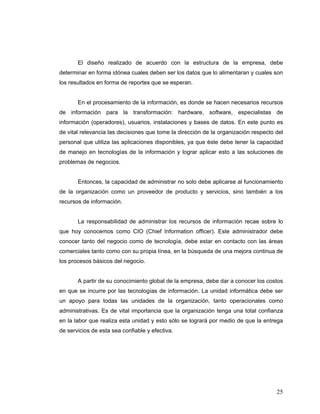 25
El diseño realizado de acuerdo con la estructura de la empresa, debe
determinar en forma idónea cuales deben ser los datos que lo alimentaran y cuales son
los resultados en forma de reportes que se esperan.
En el procesamiento de la información, es donde se hacen necesarios recursos
de información para la transformación: hardware, software, especialistas de
información (operadores), usuarios, instalaciones y bases de datos. En este punto es
de vital relevancia las decisiones que tome la dirección de la organización respecto del
personal que utiliza las aplicaciones disponibles, ya que éste debe tener la capacidad
de manejo en tecnologías de la información y lograr aplicar esto a las soluciones de
problemas de negocios.
Entonces, la capacidad de administrar no solo debe aplicarse al funcionamiento
de la organización como un proveedor de producto y servicios, sino también a los
recursos de información.
La responsabilidad de administrar los recursos de información recae sobre lo
que hoy conocemos como CIO (Chief Information officer). Este administrador debe
conocer tanto del negocio como de tecnología, debe estar en contacto con las áreas
comerciales tanto como con su propia línea, en la búsqueda de una mejora continua de
los procesos básicos del negocio.
A partir de su conocimiento global de la empresa, debe dar a conocer los costos
en que se incurre por las tecnologías de información. La unidad informática debe ser
un apoyo para todas las unidades de la organización, tanto operacionales como
administrativas. Es de vital importancia que la organización tenga una total confianza
en la labor que realiza esta unidad y esto sólo se logrará por medio de que la entrega
de servicios de esta sea confiable y efectiva.
 