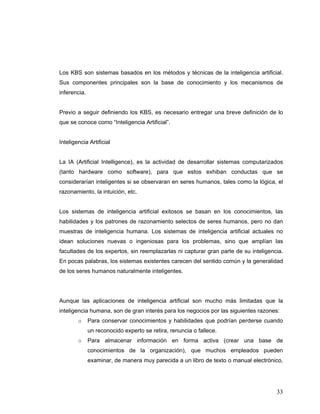 33
Los KBS son sistemas basados en los métodos y técnicas de la inteligencia artificial.
Sus componentes principales son la base de conocimiento y los mecanismos de
inferencia.
Previo a seguir definiendo los KBS, es necesario entregar una breve definición de lo
que se conoce como “Inteligencia Artificial”.
Inteligencia Artificial
La IA (Artificial Intelligence), es la actividad de desarrollar sistemas computarizados
(tanto hardware como software), para que estos exhiban conductas que se
considerarían inteligentes si se observaran en seres humanos, tales como la lógica, el
razonamiento, la intuición, etc.
Los sistemas de inteligencia artificial exitosos se basan en los conocimientos, las
habilidades y los patrones de razonamiento selectos de seres humanos, pero no dan
muestras de inteligencia humana. Los sistemas de inteligencia artificial actuales no
idean soluciones nuevas o ingeniosas para los problemas, sino que amplían las
facultades de los expertos, sin reemplazarlas ni capturar gran parte de su inteligencia.
En pocas palabras, los sistemas existentes carecen del sentido común y la generalidad
de los seres humanos naturalmente inteligentes.
Aunque las aplicaciones de inteligencia artificial son mucho más limitadas que la
inteligencia humana, son de gran interés para los negocios por las siguientes razones:
o Para conservar conocimientos y habilidades que podrían perderse cuando
un reconocido experto se retira, renuncia o fallece.
o Para almacenar información en forma activa (crear una base de
conocimientos de la organización), que muchos empleados pueden
examinar, de manera muy parecida a un libro de texto o manual electrónico,
 