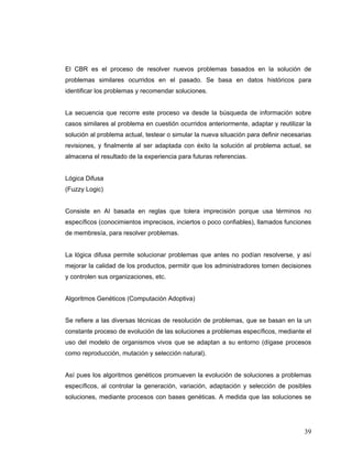 39
El CBR es el proceso de resolver nuevos problemas basados en la solución de
problemas similares ocurridos en el pasado. Se basa en datos históricos para
identificar los problemas y recomendar soluciones.
La secuencia que recorre este proceso va desde la búsqueda de información sobre
casos similares al problema en cuestión ocurridos anteriormente, adaptar y reutilizar la
solución al problema actual, testear o simular la nueva situación para definir necesarias
revisiones, y finalmente al ser adaptada con éxito la solución al problema actual, se
almacena el resultado de la experiencia para futuras referencias.
Lógica Difusa
(Fuzzy Logic)
Consiste en AI basada en reglas que tolera imprecisión porque usa términos no
específicos (conocimientos imprecisos, inciertos o poco confiables), llamados funciones
de membresía, para resolver problemas.
La lógica difusa permite solucionar problemas que antes no podían resolverse, y así
mejorar la calidad de los productos, permitir que los administradores tomen decisiones
y controlen sus organizaciones, etc.
Algoritmos Genéticos (Computación Adoptiva)
Se refiere a las diversas técnicas de resolución de problemas, que se basan en la un
constante proceso de evolución de las soluciones a problemas específicos, mediante el
uso del modelo de organismos vivos que se adaptan a su entorno (dígase procesos
como reproducción, mutación y selección natural).
Así pues los algoritmos genéticos promueven la evolución de soluciones a problemas
específicos, al controlar la generación, variación, adaptación y selección de posibles
soluciones, mediante procesos con bases genéticas. A medida que las soluciones se
 