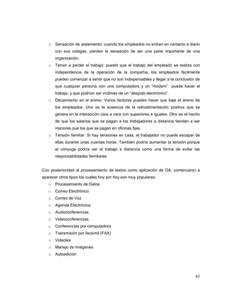 43
o Sensación de aislamiento: cuando los empleados no entran en contacto a diario
con sus colegas, pierden la sensación de ser una parte importante de una
organización.
o Temor a perder el trabajo: puesto que el trabajo del empleado se realiza con
independencia de la operación de la compañía, los empleados fácilmente
pueden comenzar a sentir que no son indispensables y llegar a la conclusión de
que cualquier persona con una computadora y un “modem” puede hacer el
trabajo, y que podrían ser víctimas de un “despido electrónico”.
o Decaimiento en el ánimo: Varios factores pueden hacer que baje el ánimo de
los empleados. Uno es la ausencia de la retroalimentación positiva que se
genera en la interacción cara a cara con superiores e iguales. Otro es el hecho
de que los salarios que se pagan a los trabajadores a distancia tienden a ser
menores que los que se pagan en oficinas fijas.
o Tensión familiar: Si hay tensiones en casa, el trabajador no puede escapar de
ellas durante unas cuantas horas. También podría aumentar la tensión porque
el cónyuge podría ver el trabajo a distancia como una forma de evitar las
responsabilidades familiares.
Con posterioridad al procesamiento de textos como aplicación de OA, comenzaron a
aparecer otros tipos los cuales hoy por hoy son muy populares:
o Procesamiento de Datos
o Correo Electrónico
o Correo de Voz
o Agenda Electrónica
o Audioconferencias
o Videoconferencias
o Conferencias por computadora
o Transmisión por facsímil (FAX)
o Videotex
o Manejo de Imágenes
o Autoedición
 
