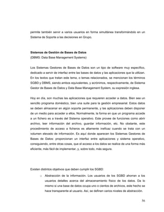 56
permite también servir a varios usuarios en forma simultánea transformándolo en un
Sistema de Soporte a las decisiones en Grupo.
Sistemas de Gestión de Bases de Datos
(DBMS: Data Base Management Systems)
Los Sistemas Gestores de Bases de Datos son un tipo de software muy específico,
dedicado a servir de interfaz entre las bases de datos y las aplicaciones que la utilizan.
En los textos que tratan este tema, o temas relacionados, se mencionan los términos
SGBD y DBMS, siendo ambos equivalentes, y acrónimos, respectivamente, de Sistema
Gestor de Bases de Datos y Data Base Management System, su expresión inglesa.
Hoy en día, son muchas las aplicaciones que requieren acceder a datos. Bien sea un
sencillo programa doméstico, bien una suite para la gestión empresarial. Estos datos
se deben almacenar en algún soporte permanente, y las aplicaciones deben disponer
de un medio para acceder a ellos. Normalmente, la forma en que un programa accede
a un fichero es a través del Sistema operativo. Este provee de funciones como abrir
archivo, leer información del archivo, guardar información, etc. No obstante, este
procedimiento de acceso a ficheros es altamente ineficaz cuando se trata con un
volumen elevado de información. Es aquí donde aparecen los Sistemas Gestores de
Bases de Datos: proporcionan un interfaz entre aplicaciones y sistema operativo,
consiguiendo, entre otras cosas, que el acceso a los datos se realice de una forma más
eficiente, más fácil de implementar, y, sobre todo, más segura.
Existen distintos objetivos que deben cumplir los SGBD:
o Abstracción de la información. Los usuarios de los SGBD ahorran a los
usuarios detalles acerca del almacenamiento físico de los datos. Da lo
mismo si una base de datos ocupa uno o cientos de archivos, este hecho se
hace transparente al usuario. Así, se definen varios niveles de abstracción.
 