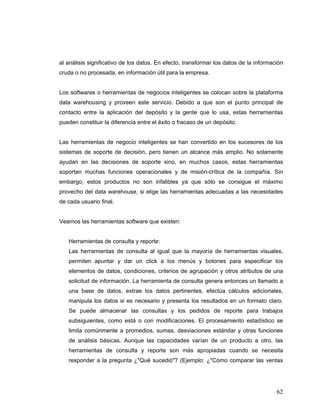 62
al análisis significativo de los datos. En efecto, transformar los datos de la información
cruda o no procesada, en información útil para la empresa.
Los softwares o herramientas de negocios inteligentes se colocan sobre la plataforma
data warehousing y proveen este servicio. Debido a que son el punto principal de
contacto entre la aplicación del depósito y la gente que lo usa, estas herramientas
pueden constituir la diferencia entre el éxito o fracaso de un depósito.
Las herramientas de negocio inteligentes se han convertido en los sucesores de los
sistemas de soporte de decisión, pero tienen un alcance más amplio. No solamente
ayudan en las decisiones de soporte sino, en muchos casos, estas herramientas
soportan muchas funciones operacionales y de misión-crítica de la compañía. Sin
embargo, estos productos no son infalibles ya que sólo se consigue el máximo
provecho del data warehouse, si elige las herramientas adecuadas a las necesidades
de cada usuario final.
Veamos las herramientas software que existen:
Herramientas de consulta y reporte:
Las herramientas de consulta al igual que la mayoría de herramientas visuales,
permiten apuntar y dar un click a los menús y botones para especificar los
elementos de datos, condiciones, criterios de agrupación y otros atributos de una
solicitud de información. La herramienta de consulta genera entonces un llamado a
una base de datos, extrae los datos pertinentes, efectúa cálculos adicionales,
manipula los datos si es necesario y presenta los resultados en un formato claro.
Se puede almacenar las consultas y los pedidos de reporte para trabajos
subsiguientes, como está o con modificaciones. El procesamiento estadístico se
limita comúnmente a promedios, sumas, desviaciones estándar y otras funciones
de análisis básicas. Aunque las capacidades varían de un producto a otro, las
herramientas de consulta y reporte son más apropiadas cuando se necesita
responder a la pregunta ¿"Qué sucedió"? (Ejemplo: ¿"Cómo comparar las ventas
 