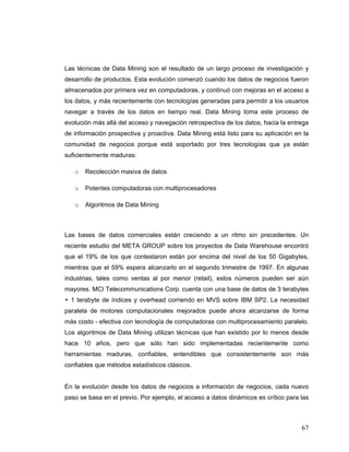 67
Las técnicas de Data Mining son el resultado de un largo proceso de investigación y
desarrollo de productos. Esta evolución comenzó cuando los datos de negocios fueron
almacenados por primera vez en computadoras, y continuó con mejoras en el acceso a
los datos, y más recientemente con tecnologías generadas para permitir a los usuarios
navegar a través de los datos en tiempo real. Data Mining toma este proceso de
evolución más allá del acceso y navegación retrospectiva de los datos, hacia la entrega
de información prospectiva y proactiva. Data Mining está listo para su aplicación en la
comunidad de negocios porque está soportado por tres tecnologías que ya están
suficientemente maduras:
o Recolección masiva de datos
o Potentes computadoras con multiprocesadores
o Algoritmos de Data Mining
Las bases de datos comerciales están creciendo a un ritmo sin precedentes. Un
reciente estudio del META GROUP sobre los proyectos de Data Warehouse encontró
que el 19% de los que contestaron están por encima del nivel de los 50 Gigabytes,
mientras que el 59% espera alcanzarlo en el segundo trimestre de 1997. En algunas
industrias, tales como ventas al por menor (retail), estos números pueden ser aún
mayores. MCI Telecommunications Corp. cuenta con una base de datos de 3 terabytes
+ 1 terabyte de índices y overhead corriendo en MVS sobre IBM SP2. La necesidad
paralela de motores computacionales mejorados puede ahora alcanzarse de forma
más costo - efectiva con tecnología de computadoras con multiprocesamiento paralelo.
Los algoritmos de Data Mining utilizan técnicas que han existido por lo menos desde
hace 10 años, pero que sólo han sido implementadas recientemente como
herramientas maduras, confiables, entendibles que consistentemente son más
confiables que métodos estadísticos clásicos.
En la evolución desde los datos de negocios a información de negocios, cada nuevo
paso se basa en el previo. Por ejemplo, el acceso a datos dinámicos es crítico para las
 