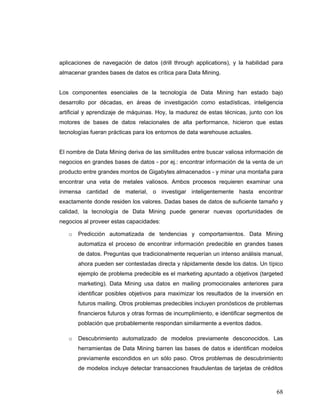 68
aplicaciones de navegación de datos (drill through applications), y la habilidad para
almacenar grandes bases de datos es crítica para Data Mining.
Los componentes esenciales de la tecnología de Data Mining han estado bajo
desarrollo por décadas, en áreas de investigación como estadísticas, inteligencia
artificial y aprendizaje de máquinas. Hoy, la madurez de estas técnicas, junto con los
motores de bases de datos relacionales de alta performance, hicieron que estas
tecnologías fueran prácticas para los entornos de data warehouse actuales.
El nombre de Data Mining deriva de las similitudes entre buscar valiosa información de
negocios en grandes bases de datos - por ej.: encontrar información de la venta de un
producto entre grandes montos de Gigabytes almacenados - y minar una montaña para
encontrar una veta de metales valiosos. Ambos procesos requieren examinar una
inmensa cantidad de material, o investigar inteligentemente hasta encontrar
exactamente donde residen los valores. Dadas bases de datos de suficiente tamaño y
calidad, la tecnología de Data Mining puede generar nuevas oportunidades de
negocios al proveer estas capacidades:
o Predicción automatizada de tendencias y comportamientos. Data Mining
automatiza el proceso de encontrar información predecible en grandes bases
de datos. Preguntas que tradicionalmente requerían un intenso análisis manual,
ahora pueden ser contestadas directa y rápidamente desde los datos. Un típico
ejemplo de problema predecible es el marketing apuntado a objetivos (targeted
marketing). Data Mining usa datos en mailing promocionales anteriores para
identificar posibles objetivos para maximizar los resultados de la inversión en
futuros mailing. Otros problemas predecibles incluyen pronósticos de problemas
financieros futuros y otras formas de incumplimiento, e identificar segmentos de
población que probablemente respondan similarmente a eventos dados.
o Descubrimiento automatizado de modelos previamente desconocidos. Las
herramientas de Data Mining barren las bases de datos e identifican modelos
previamente escondidos en un sólo paso. Otros problemas de descubrimiento
de modelos incluye detectar transacciones fraudulentas de tarjetas de créditos
 
