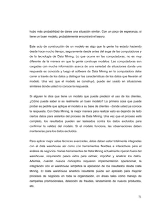 71
hubo más probabilidad de darse una situación similar. Con un poco de esperanza, si
tiene un buen modelo, probablemente encontrará el tesoro.
Este acto de construcción de un modelo es algo que la gente ha estado haciendo
desde hace mucho tiempo, seguramente desde antes del auge de las computadoras y
de la tecnología de Data Mining. Lo que ocurre en las computadoras, no es muy
diferente de la manera en que la gente construye modelos. Las computadoras son
cargadas con mucha información acerca de una variedad de situaciones donde una
respuesta es conocida y luego el software de Data Mining en la computadora debe
correr a través de los datos y distinguir las características de los datos que llevarán al
modelo. Una vez que el modelo se construyó, puede ser usado en situaciones
similares donde usted no conoce la respuesta.
Si alguien le dice que tiene un modelo que puede predecir el uso de los clientes,
¿Cómo puede saber si es realmente un buen modelo? La primera cosa que puede
probar es pedirle que aplique el modelo a su base de clientes - donde usted ya conoce
la respuesta. Con Data Mining, la mejor manera para realizar esto es dejando de lado
ciertos datos para aislarlos del proceso de Data Mining. Una vez que el proceso está
completo, los resultados pueden ser testeados contra los datos excluidos para
confirmar la validez del modelo. Si el modelo funciona, las observaciones deben
mantenerse para los datos excluidos.
Para aplicar mejor estas técnicas avanzadas, éstas deben estar totalmente integradas
con el data warehouse así como con herramientas flexibles e interactivas para el
análisis de negocios. Varias herramientas de Data Mining actualmente operan fuera del
warehouse, requiriendo pasos extra para extraer, importar y analizar los datos.
Además, cuando nuevos conceptos requieren implementación operacional, la
integración con el warehouse simplifica la aplicación de los resultados desde Data
Mining. El Data warehouse analítico resultante puede ser aplicado para mejorar
procesos de negocios en toda la organización, en áreas tales como manejo de
campañas promocionales, detección de fraudes, lanzamiento de nuevos productos,
etc.
 