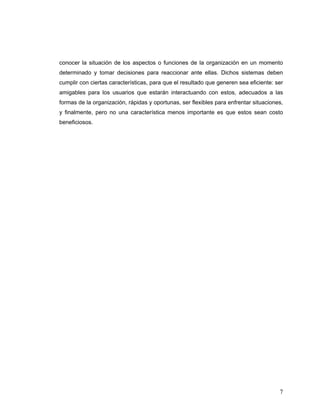 7
conocer la situación de los aspectos o funciones de la organización en un momento
determinado y tomar decisiones para reaccionar ante ellas. Dichos sistemas deben
cumplir con ciertas características, para que el resultado que generen sea eficiente: ser
amigables para los usuarios que estarán interactuando con estos, adecuados a las
formas de la organización, rápidas y oportunas, ser flexibles para enfrentar situaciones,
y finalmente, pero no una característica menos importante es que estos sean costo
beneficiosos.
 