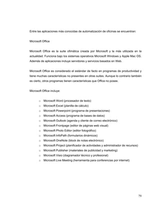 79
Entre las aplicaciones más conocidas de automatización de oficinas se encuentran:
Microsoft Office
Microsoft Office es la suite ofimática creada por Microsoft y la más utilizada en la
actualidad. Funciona bajo los sistemas operativos Microsoft Windows y Apple Mac OS.
Además de aplicaciones incluye servidores y servicios basados en Web.
Microsoft Office es considerado el estándar de facto en programas de productividad y
tiene muchas características no presentes en otras suites. Aunque lo contrario también
es cierto, otros programas tienen características que Office no posee.
Microsoft Office incluye:
o Microsoft Word (procesador de texto)
o Microsoft Excel (planilla de cálculo)
o Microsoft Powerpoint (programa de presentaciones)
o Microsoft Access (programa de bases de datos)
o Microsoft Outlook (agenda y cliente de correo electrónico)
o Microsoft Frontpage (editor de páginas web visual)
o Microsoft Photo Editor (editor fotográfico)
o Microsoft InfoPath (formularios dinámicos)
o Microsoft OneNote (block de notas electrónico)
o Microsoft Project (planificador de actividades y administrador de recursos)
o Microsoft Publisher (materiales de publicidad y marketing)
o Microsoft Visio (diagramador técnico y profesional)
o Microsoft Live Meeting (herramienta para conferencias por internet)
 