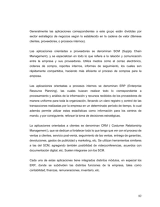 82
Generalmente las aplicaciones correspondientes a este grupo están divididas por
sector estratégico de negocios según lo establecido en la cadena de valor (llámese
clientes, proveedores, o procesos internos).
Las aplicaciones orientadas a proveedores se denominan SCM (Supply Chain
Management), y se especializan en todo lo que refiere a la relación y comunicación
entre la empresa y sus proveedores. Utiliza medios como el correo electrónico,
ordenes de compra, reportes internos, informes de seguimiento, los cuales son
rápidamente compartidos, haciendo más eficiente el proceso de compras para la
empresa.
Las aplicaciones orientadas a procesos internos se denominan ERP (Enterprise
Resource Planning), las cuales buscan realizar todo lo correspondiente a
procesamiento y análisis de la información y recursos recibidos de los proveedores de
manera uniforme para toda la organización, llevando un claro registro y control de las
transacciones realizadas por la empresa en un determinado período de tiempo, lo cual
además permite utilizar estas estadísticas como información para los centros de
mando, y por consiguiente, reforzar la toma de decisiones estratégicas.
La aplicaciones orientadas a clientes se denominan CRM ( Costumer Relationship
Management ), que se dedican a fortalecer todo lo que tenga que ver con el proceso de
ventas a clientes, servicio post-venta, seguimiento de las ventas, entrega de garantías,
devoluciones, gastos de publicidad y marketing, etc. Se utilizan herramientas similares
a las del SCM, agregando también posibilidad de videoconferencias, acuerdos con
documentación digital, etc. Suelen integrarse con los SCM.
Cada una de estas aplicaciones tiene integrados distintos módulos, en especial los
ERP, donde se subdividen las distintas funciones de la empresa, tales como
contabilidad, finanzas, remuneraciones, inventario, etc.
 