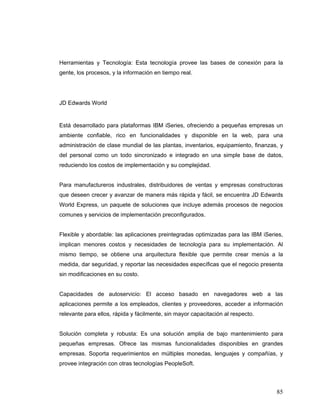 85
Herramientas y Tecnología: Esta tecnología provee las bases de conexión para la
gente, los procesos, y la información en tiempo real.
JD Edwards World
Está desarrollado para plataformas IBM iSeries, ofreciendo a pequeñas empresas un
ambiente confiable, rico en funcionalidades y disponible en la web, para una
administración de clase mundial de las plantas, inventarios, equipamiento, finanzas, y
del personal como un todo sincronizado e integrado en una simple base de datos,
reduciendo los costos de implementación y su complejidad.
Para manufactureros industrales, distribuidores de ventas y empresas constructoras
que deseen crecer y avanzar de manera más rápida y fácil, se encuentra JD Edwards
World Express, un paquete de soluciones que incluye además procesos de negocios
comunes y servicios de implementación preconfigurados.
Flexible y abordable: las aplicaciones preintegradas optimizadas para las IBM iSeries,
implican menores costos y necesidades de tecnología para su implementación. Al
mismo tiempo, se obtiene una arquitectura flexible que permite crear menús a la
medida, dar seguridad, y reportar las necesidades específicas que el negocio presenta
sin modificaciones en su costo.
Capacidades de autoservicio: El acceso basado en navegadores web a las
aplicaciones permite a los empleados, clientes y proveedores, acceder a información
relevante para ellos, rápida y fácilmente, sin mayor capacitación al respecto.
Solución completa y robusta: Es una solución amplia de bajo mantenimiento para
pequeñas empresas. Ofrece las mismas funcionalidades disponibles en grandes
empresas. Soporta requerimientos en múltiples monedas, lenguajes y compañías, y
provee integración con otras tecnologías PeopleSoft.
 