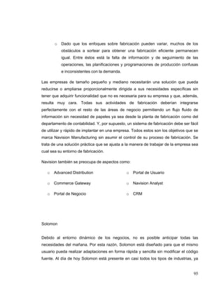 95
o Dado que los enfoques sobre fabricación pueden variar, muchos de los
obstáculos a sortear para obtener una fabricación eficiente permanecen
igual. Entre éstos está la falta de información y de seguimiento de las
operaciones, las planificaciones y programaciones de producción confusas
e inconsistentes con la demanda.
Las empresas de tamaño pequeño y mediano necesitarán una solución que pueda
reducirse o ampliarse proporcionalmente dirigida a sus necesidades específicas sin
tener que adquirir funcionalidad que no es necesaria para su empresa y que, además,
resulta muy cara. Todas sus actividades de fabricación deberían integrarse
perfectamente con el resto de las áreas de negocio permitiendo un flujo fluido de
información sin necesidad de papeles ya sea desde la planta de fabricación como del
departamento de contabilidad. Y, por supuesto, un sistema de fabricación debe ser fácil
de utilizar y rápido de implantar en una empresa. Todos estos son los objetivos que se
marca Navision Manufacturing sin asumir el control de su proceso de fabricación. Se
trata de una solución práctica que se ajusta a la manera de trabajar de la empresa sea
cual sea su entorno de fabricación.
Navision también se preocupa de aspectos como:
o Advanced Distribution
o Commerce Gateway
o Portal de Negocio
o Portal de Usuario
o Navision Analyst
o CRM
Solomon
Debido al entorno dinámico de los negocios, no es posible anticipar todas las
necesidades del mañana. Por esta razón, Solomon está diseñado para que el mismo
usuario pueda realizar adaptaciones en forma rápida y sencilla sin modificar el código
fuente. Al día de hoy Solomon está presente en casi todos los tipos de industrias, ya
 