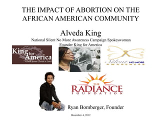THE IMPACT OF ABORTION ON THE
AFRICAN AMERICAN COMMUNITY

                 Alveda King
  National Silent No More Awareness Campaign Spokeswoman
                   Founder King for America




                     Ryan Bomberger, Founder
                       December 4, 2012
 