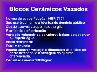 Blocos Cerâmicos Vazados
Norma de especificação: NBR 7171
Seu uso é comum e a técnica de domínio público
Obtido através da queima da argila
Facilidade de fabricação
Variação volumétrica de valores baixos ao absorver
  ou expelir água
Baixa densidade
Facil manuseio
Podem ocorrer variações dimensionais devido ao
  corte artesanal e a secagem co queima
  diferenciada.
Densidade média:1300kg/m³
 