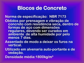 Blocos de Concreto
Norma de especificação: NBR 7173
Obtidos por prensagem e vibração de
 concreto com resistência seca, dentro de
 formas de aço com dimensões
 regulares, devendo ser curados em
 ambiente de alta humidade por pelo
 menos 7 dias.
Assentado de modo a deixar os furos na
 vertical.
Utilizado em alvenaria auto-portante e de
 vedação.
Densidade média:1800kg/m³
 