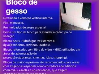 Bloco de
 gesso
Destinado à vedação vertical interna.
Fácil manuseio.
Pré moldados de gesso especial.
Existe um tipo de bloco para atender a cada tipo de
vedação.
Blocos Azuis- Hidrofugos :resistentes á
água(banheiros, cozinhas, lavabos).
Blocos reforçados com fibra de vidro – GRC: utilizados em
áreas de aglomeração de
pessoas(restaurantes, cinemas, lojas, shopping).
Blocos de maior espessura são recomendados para áreas
com exigências especiais como corredores de edifícios
comerciais, escolas e universidades, que exigem
 