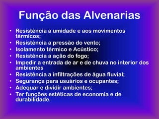 Função das Alvenarias
• Resistência a umidade e aos movimentos
  térmicos;
• Resistência a pressão do vento;
• Isolamento térmico e Acústico;
• Resistência a ação do fogo;
• Impedir a entrada de ar e de chuva no interior dos
  ambientes
• Resistência a infiltrações de água fluvial;
• Segurança para usuários e ocupantes;
• Adequar e dividir ambientes;
• Ter funções estéticas de economia e de
  durabilidade.
 
