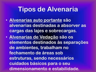 Tipos de Alvenaria
• Alvenarias auto portante são
  alvenarias destinadas a absorver as
  cargas das lajes e sobrecargas.
• Alvenarias de Vedação são os
  elementos destinados às separações
  de ambientes, trabalham no
  fechamento de áreas sob
  estruturas, sendo necessários
  cuidados básicos para o seu
  dimensionamento e estabilidade.
 