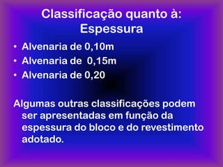 Classificação quanto à:
           Espessura
• Alvenaria de 0,10m
• Alvenaria de 0,15m
• Alvenaria de 0,20

Algumas outras classificações podem
 ser apresentadas em função da
 espessura do bloco e do revestimento
 adotado.
 