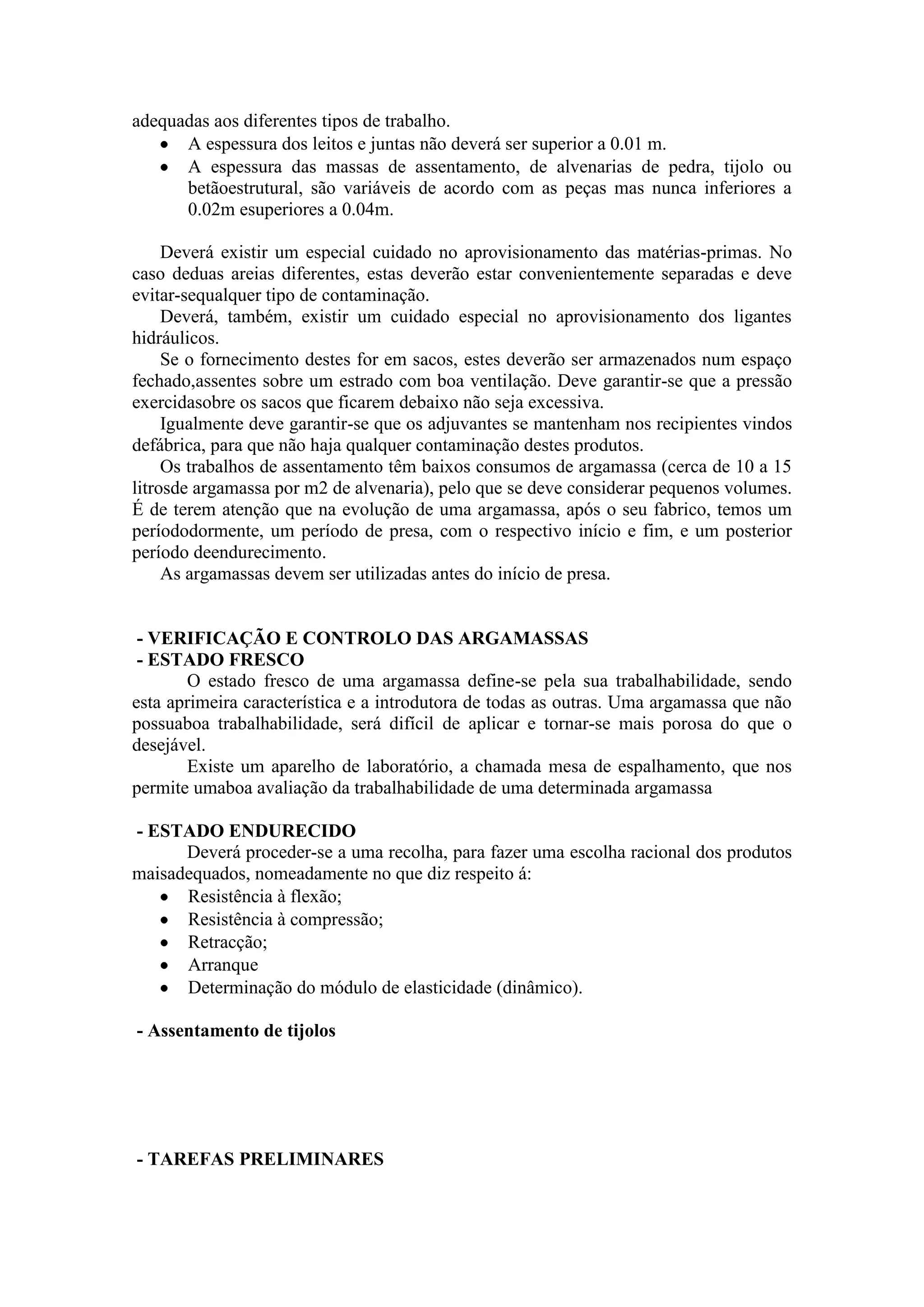 adequadas aos diferentes tipos de trabalho.
      A espessura dos leitos e juntas não deverá ser superior a 0.01 m.
      A espessura das massas de assentamento, de alvenarias de pedra, tijolo ou
      betãoestrutural, são variáveis de acordo com as peças mas nunca inferiores a
      0.02m esuperiores a 0.04m.

     Deverá existir um especial cuidado no aprovisionamento das matérias-primas. No
caso deduas areias diferentes, estas deverão estar convenientemente separadas e deve
evitar-sequalquer tipo de contaminação.
     Deverá, também, existir um cuidado especial no aprovisionamento dos ligantes
hidráulicos.
     Se o fornecimento destes for em sacos, estes deverão ser armazenados num espaço
fechado,assentes sobre um estrado com boa ventilação. Deve garantir-se que a pressão
exercidasobre os sacos que ficarem debaixo não seja excessiva.
     Igualmente deve garantir-se que os adjuvantes se mantenham nos recipientes vindos
defábrica, para que não haja qualquer contaminação destes produtos.
     Os trabalhos de assentamento têm baixos consumos de argamassa (cerca de 10 a 15
litrosde argamassa por m2 de alvenaria), pelo que se deve considerar pequenos volumes.
É de terem atenção que na evolução de uma argamassa, após o seu fabrico, temos um
períododormente, um período de presa, com o respectivo início e fim, e um posterior
período deendurecimento.
     As argamassas devem ser utilizadas antes do início de presa.


 - VERIFICAÇÃO E CONTROLO DAS ARGAMASSAS
 - ESTADO FRESCO
       O estado fresco de uma argamassa define-se pela sua trabalhabilidade, sendo
esta aprimeira característica e a introdutora de todas as outras. Uma argamassa que não
possuaboa trabalhabilidade, será difícil de aplicar e tornar-se mais porosa do que o
desejável.
       Existe um aparelho de laboratório, a chamada mesa de espalhamento, que nos
permite umaboa avaliação da trabalhabilidade de uma determinada argamassa

- ESTADO ENDURECIDO
      Deverá proceder-se a uma recolha, para fazer uma escolha racional dos produtos
maisadequados, nomeadamente no que diz respeito á:
      Resistência à flexão;
      Resistência à compressão;
      Retracção;
      Arranque
      Determinação do módulo de elasticidade (dinâmico).

- Assentamento de tijolos




- TAREFAS PRELIMINARES
 