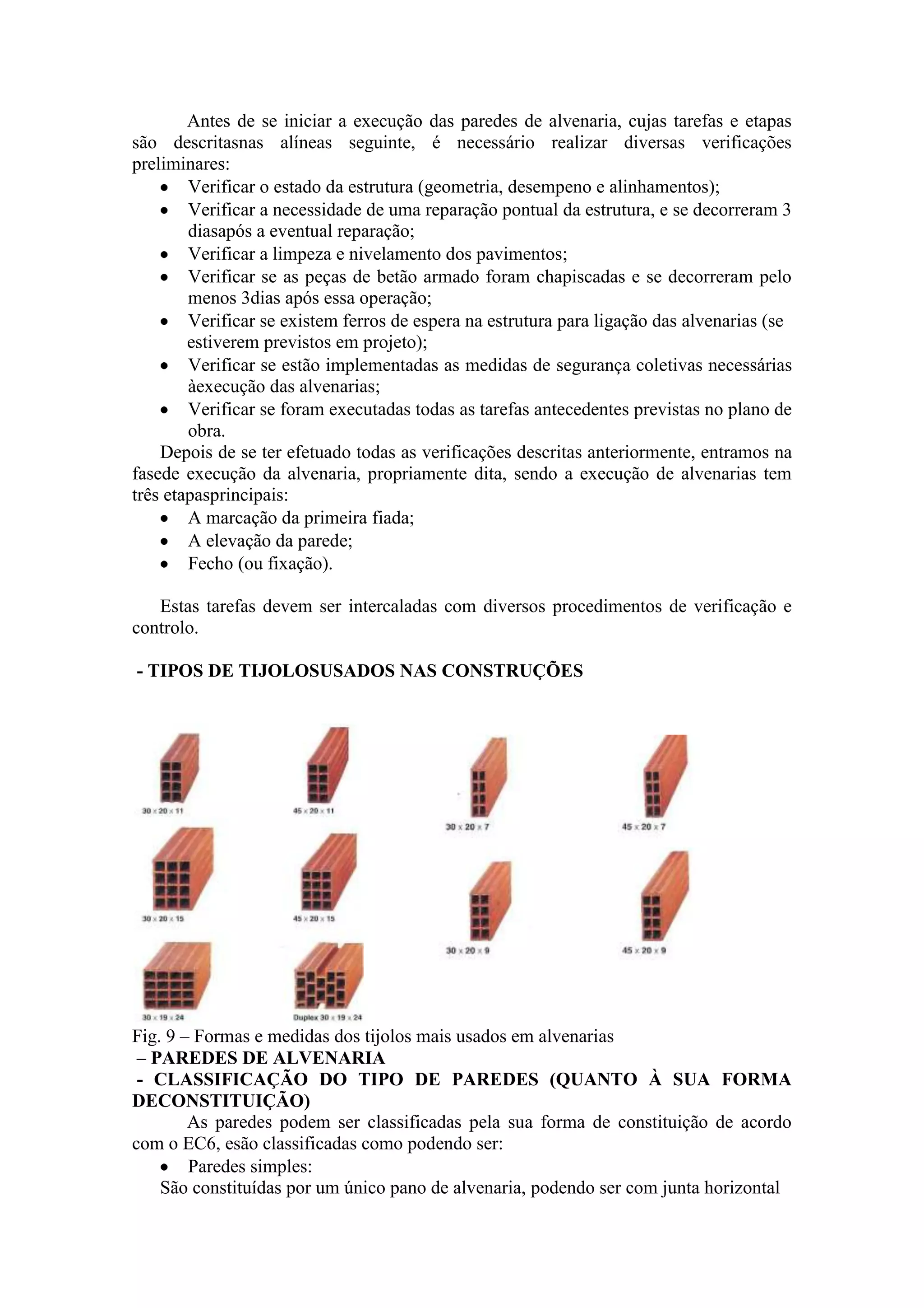 Antes de se iniciar a execução das paredes de alvenaria, cujas tarefas e etapas
são descritasnas alíneas seguinte, é necessário realizar diversas verificações
preliminares:
        Verificar o estado da estrutura (geometria, desempeno e alinhamentos);
        Verificar a necessidade de uma reparação pontual da estrutura, e se decorreram 3
        diasapós a eventual reparação;
        Verificar a limpeza e nivelamento dos pavimentos;
        Verificar se as peças de betão armado foram chapiscadas e se decorreram pelo
        menos 3dias após essa operação;
        Verificar se existem ferros de espera na estrutura para ligação das alvenarias (se
        estiverem previstos em projeto);
        Verificar se estão implementadas as medidas de segurança coletivas necessárias
        àexecução das alvenarias;
        Verificar se foram executadas todas as tarefas antecedentes previstas no plano de
        obra.
    Depois de se ter efetuado todas as verificações descritas anteriormente, entramos na
fasede execução da alvenaria, propriamente dita, sendo a execução de alvenarias tem
três etapasprincipais:
        A marcação da primeira fiada;
        A elevação da parede;
        Fecho (ou fixação).

   Estas tarefas devem ser intercaladas com diversos procedimentos de verificação e
controlo.

- TIPOS DE TIJOLOSUSADOS NAS CONSTRUÇÕES




Fig. 9 – Formas e medidas dos tijolos mais usados em alvenarias
 – PAREDES DE ALVENARIA
 - CLASSIFICAÇÃO DO TIPO DE PAREDES (QUANTO À SUA FORMA
DECONSTITUIÇÃO)
        As paredes podem ser classificadas pela sua forma de constituição de acordo
com o EC6, esão classificadas como podendo ser:
        Paredes simples:
    São constituídas por um único pano de alvenaria, podendo ser com junta horizontal
 