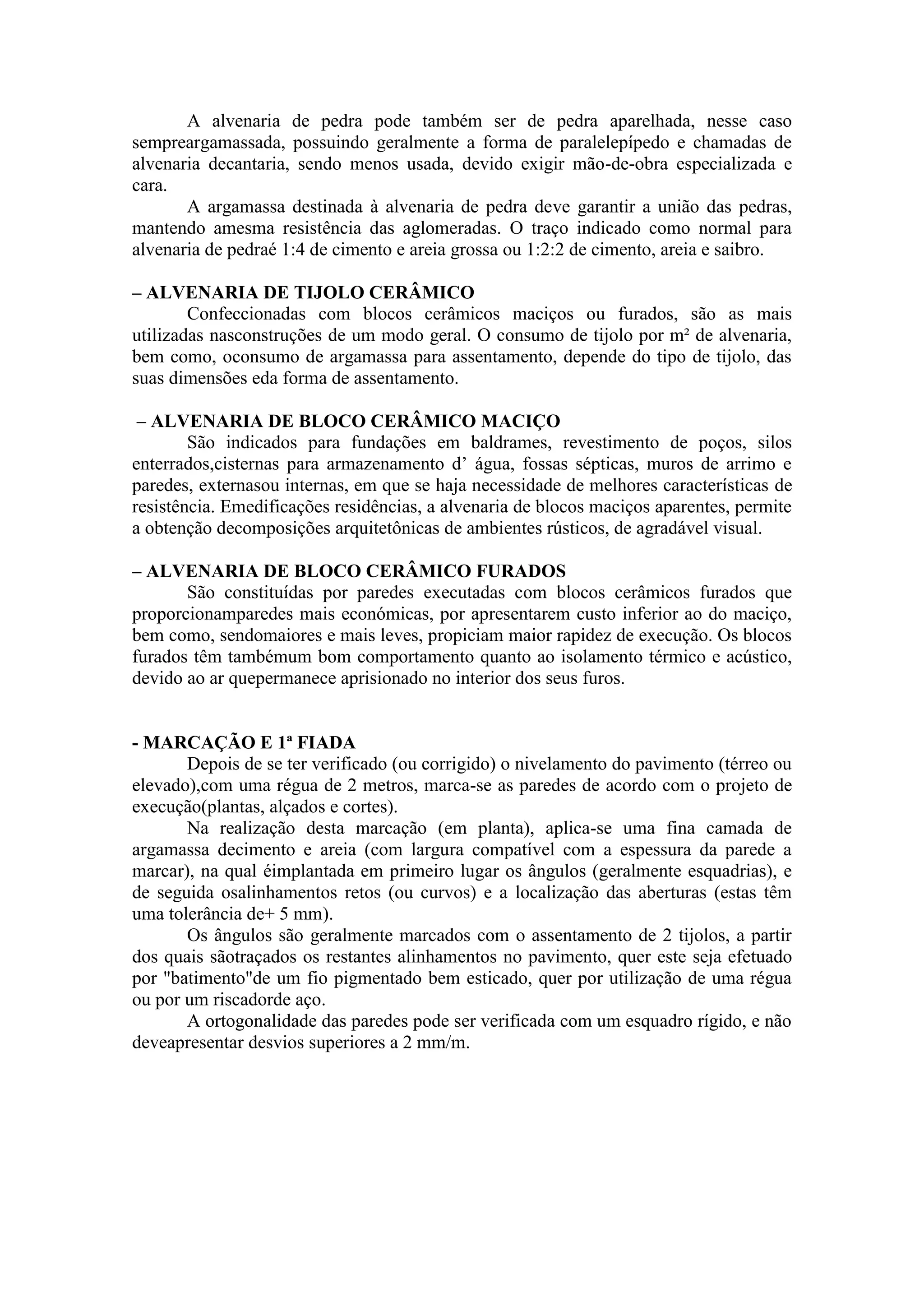A alvenaria de pedra pode também ser de pedra aparelhada, nesse caso
sempreargamassada, possuindo geralmente a forma de paralelepípedo e chamadas de
alvenaria decantaria, sendo menos usada, devido exigir mão-de-obra especializada e
cara.
       A argamassa destinada à alvenaria de pedra deve garantir a união das pedras,
mantendo amesma resistência das aglomeradas. O traço indicado como normal para
alvenaria de pedraé 1:4 de cimento e areia grossa ou 1:2:2 de cimento, areia e saibro.

– ALVENARIA DE TIJOLO CERÂMICO
        Confeccionadas com blocos cerâmicos maciços ou furados, são as mais
utilizadas nasconstruções de um modo geral. O consumo de tijolo por m² de alvenaria,
bem como, oconsumo de argamassa para assentamento, depende do tipo de tijolo, das
suas dimensões eda forma de assentamento.

 – ALVENARIA DE BLOCO CERÂMICO MACIÇO
        São indicados para fundações em baldrames, revestimento de poços, silos
enterrados,cisternas para armazenamento d’ água, fossas sépticas, muros de arrimo e
paredes, externasou internas, em que se haja necessidade de melhores características de
resistência. Emedificações residências, a alvenaria de blocos maciços aparentes, permite
a obtenção decomposições arquitetônicas de ambientes rústicos, de agradável visual.

– ALVENARIA DE BLOCO CERÂMICO FURADOS
       São constituídas por paredes executadas com blocos cerâmicos furados que
proporcionamparedes mais económicas, por apresentarem custo inferior ao do maciço,
bem como, sendomaiores e mais leves, propiciam maior rapidez de execução. Os blocos
furados têm tambémum bom comportamento quanto ao isolamento térmico e acústico,
devido ao ar quepermanece aprisionado no interior dos seus furos.


- MARCAÇÃO E 1ª FIADA
       Depois de se ter verificado (ou corrigido) o nivelamento do pavimento (térreo ou
elevado),com uma régua de 2 metros, marca-se as paredes de acordo com o projeto de
execução(plantas, alçados e cortes).
       Na realização desta marcação (em planta), aplica-se uma fina camada de
argamassa decimento e areia (com largura compatível com a espessura da parede a
marcar), na qual éimplantada em primeiro lugar os ângulos (geralmente esquadrias), e
de seguida osalinhamentos retos (ou curvos) e a localização das aberturas (estas têm
uma tolerância de+ 5 mm).
       Os ângulos são geralmente marcados com o assentamento de 2 tijolos, a partir
dos quais sãotraçados os restantes alinhamentos no pavimento, quer este seja efetuado
por "batimento"de um fio pigmentado bem esticado, quer por utilização de uma régua
ou por um riscadorde aço.
       A ortogonalidade das paredes pode ser verificada com um esquadro rígido, e não
deveapresentar desvios superiores a 2 mm/m.
 
