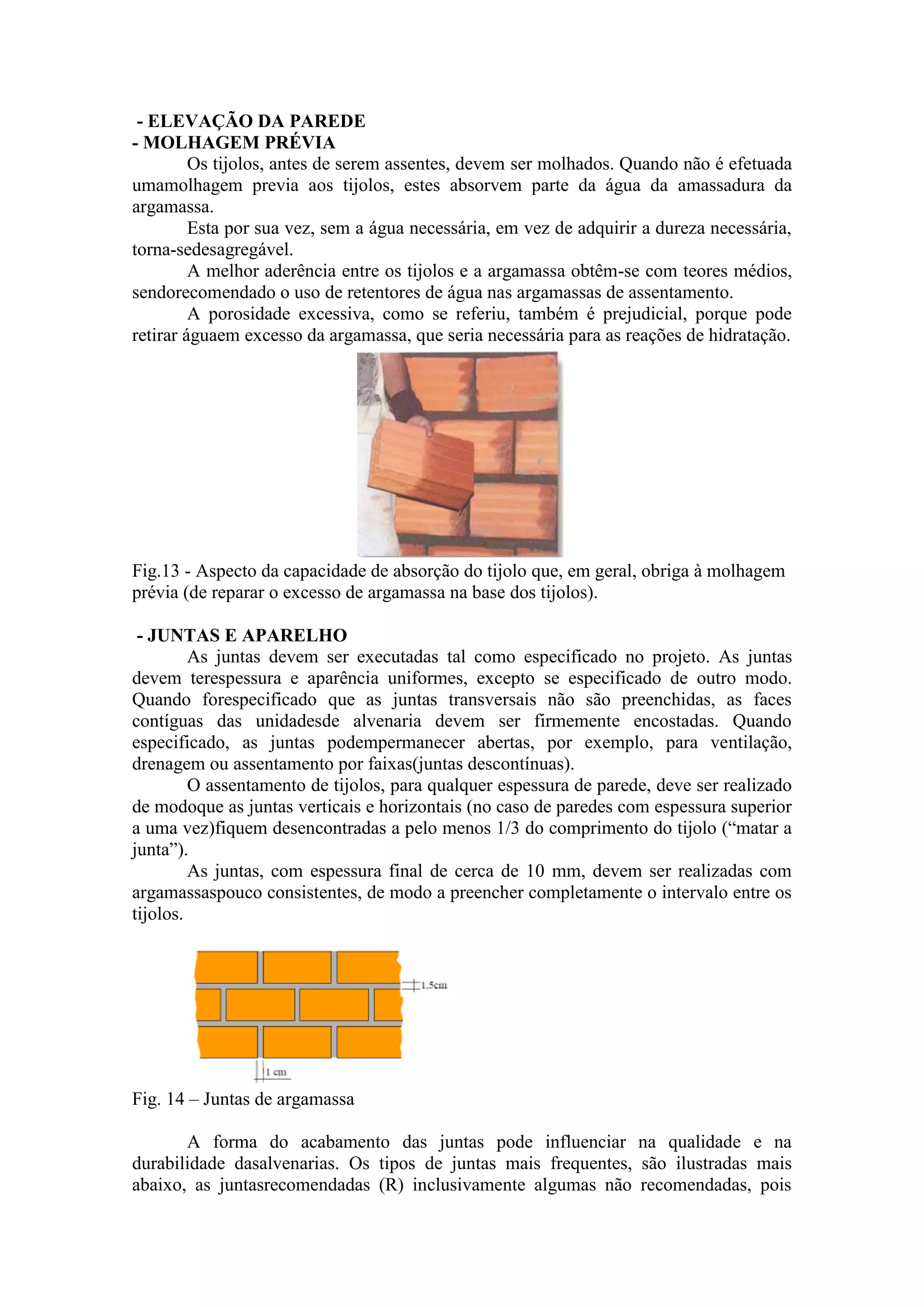 - ELEVAÇÃO DA PAREDE
- MOLHAGEM PRÉVIA
         Os tijolos, antes de serem assentes, devem ser molhados. Quando não é efetuada
umamolhagem previa aos tijolos, estes absorvem parte da água da amassadura da
argamassa.
         Esta por sua vez, sem a água necessária, em vez de adquirir a dureza necessária,
torna-sedesagregável.
         A melhor aderência entre os tijolos e a argamassa obtêm-se com teores médios,
sendorecomendado o uso de retentores de água nas argamassas de assentamento.
         A porosidade excessiva, como se referiu, também é prejudicial, porque pode
retirar águaem excesso da argamassa, que seria necessária para as reações de hidratação.




Fig.13 - Aspecto da capacidade de absorção do tijolo que, em geral, obriga à molhagem
prévia (de reparar o excesso de argamassa na base dos tijolos).

 - JUNTAS E APARELHO
         As juntas devem ser executadas tal como especificado no projeto. As juntas
devem terespessura e aparência uniformes, excepto se especificado de outro modo.
Quando forespecificado que as juntas transversais não são preenchidas, as faces
contíguas das unidadesde alvenaria devem ser firmemente encostadas. Quando
especificado, as juntas podempermanecer abertas, por exemplo, para ventilação,
drenagem ou assentamento por faixas(juntas descontínuas).
         O assentamento de tijolos, para qualquer espessura de parede, deve ser realizado
de modoque as juntas verticais e horizontais (no caso de paredes com espessura superior
a uma vez)fiquem desencontradas a pelo menos 1/3 do comprimento do tijolo (“matar a
junta”).
         As juntas, com espessura final de cerca de 10 mm, devem ser realizadas com
argamassaspouco consistentes, de modo a preencher completamente o intervalo entre os
tijolos.




Fig. 14 – Juntas de argamassa

       A forma do acabamento das juntas pode influenciar na qualidade e na
durabilidade dasalvenarias. Os tipos de juntas mais frequentes, são ilustradas mais
abaixo, as juntasrecomendadas (R) inclusivamente algumas não recomendadas, pois
 