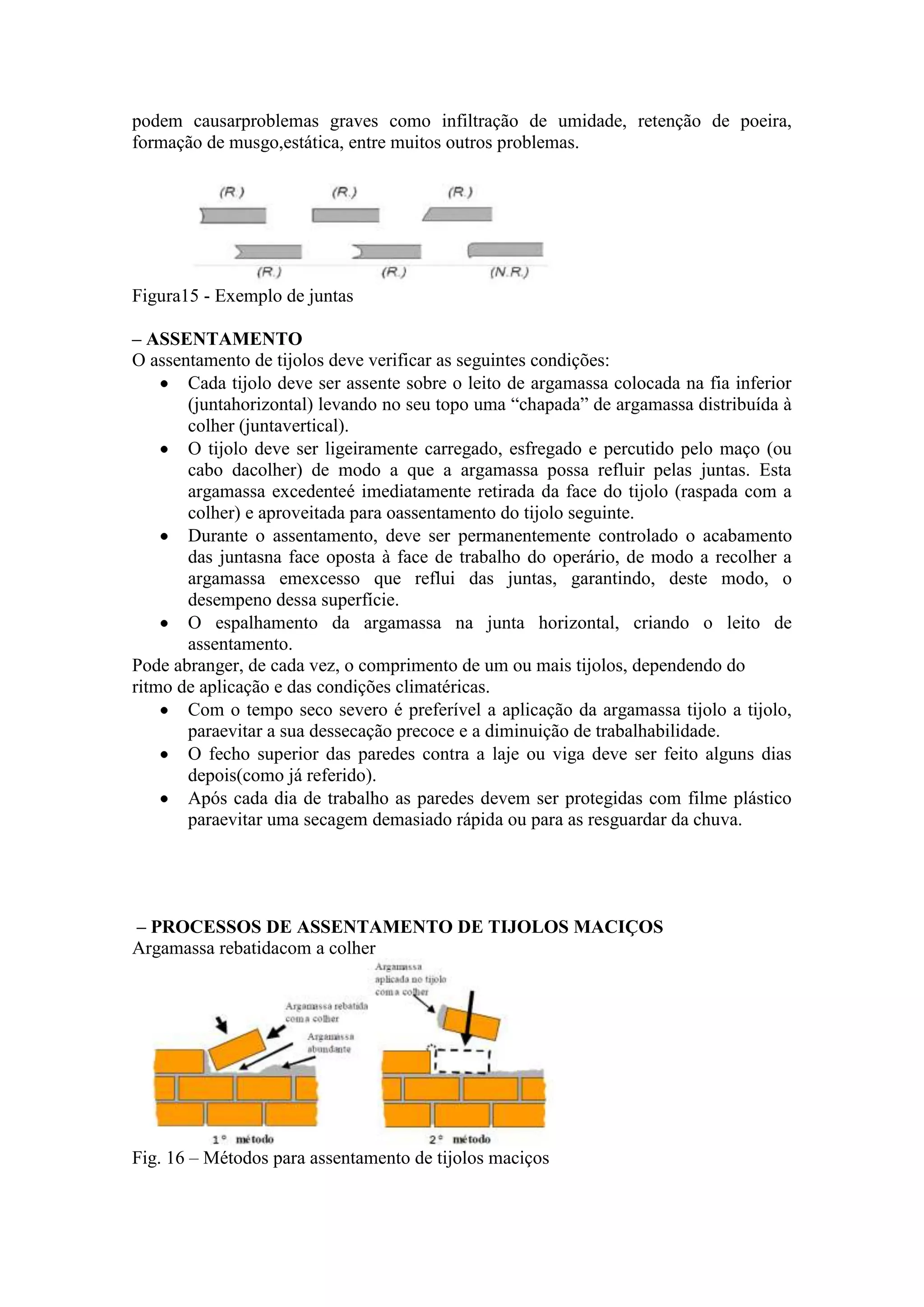 podem causarproblemas graves como infiltração de umidade, retenção de poeira,
formação de musgo,estática, entre muitos outros problemas.




Figura15 - Exemplo de juntas

– ASSENTAMENTO
O assentamento de tijolos deve verificar as seguintes condições:
       Cada tijolo deve ser assente sobre o leito de argamassa colocada na fia inferior
       (juntahorizontal) levando no seu topo uma “chapada” de argamassa distribuída à
       colher (juntavertical).
       O tijolo deve ser ligeiramente carregado, esfregado e percutido pelo maço (ou
       cabo dacolher) de modo a que a argamassa possa refluir pelas juntas. Esta
       argamassa excedenteé imediatamente retirada da face do tijolo (raspada com a
       colher) e aproveitada para oassentamento do tijolo seguinte.
       Durante o assentamento, deve ser permanentemente controlado o acabamento
       das juntasna face oposta à face de trabalho do operário, de modo a recolher a
       argamassa emexcesso que reflui das juntas, garantindo, deste modo, o
       desempeno dessa superfície.
       O espalhamento da argamassa na junta horizontal, criando o leito de
       assentamento.
Pode abranger, de cada vez, o comprimento de um ou mais tijolos, dependendo do
ritmo de aplicação e das condições climatéricas.
       Com o tempo seco severo é preferível a aplicação da argamassa tijolo a tijolo,
       paraevitar a sua dessecação precoce e a diminuição de trabalhabilidade.
       O fecho superior das paredes contra a laje ou viga deve ser feito alguns dias
       depois(como já referido).
       Após cada dia de trabalho as paredes devem ser protegidas com filme plástico
       paraevitar uma secagem demasiado rápida ou para as resguardar da chuva.




– PROCESSOS DE ASSENTAMENTO DE TIJOLOS MACIÇOS
Argamassa rebatidacom a colher




Fig. 16 – Métodos para assentamento de tijolos maciços
 
