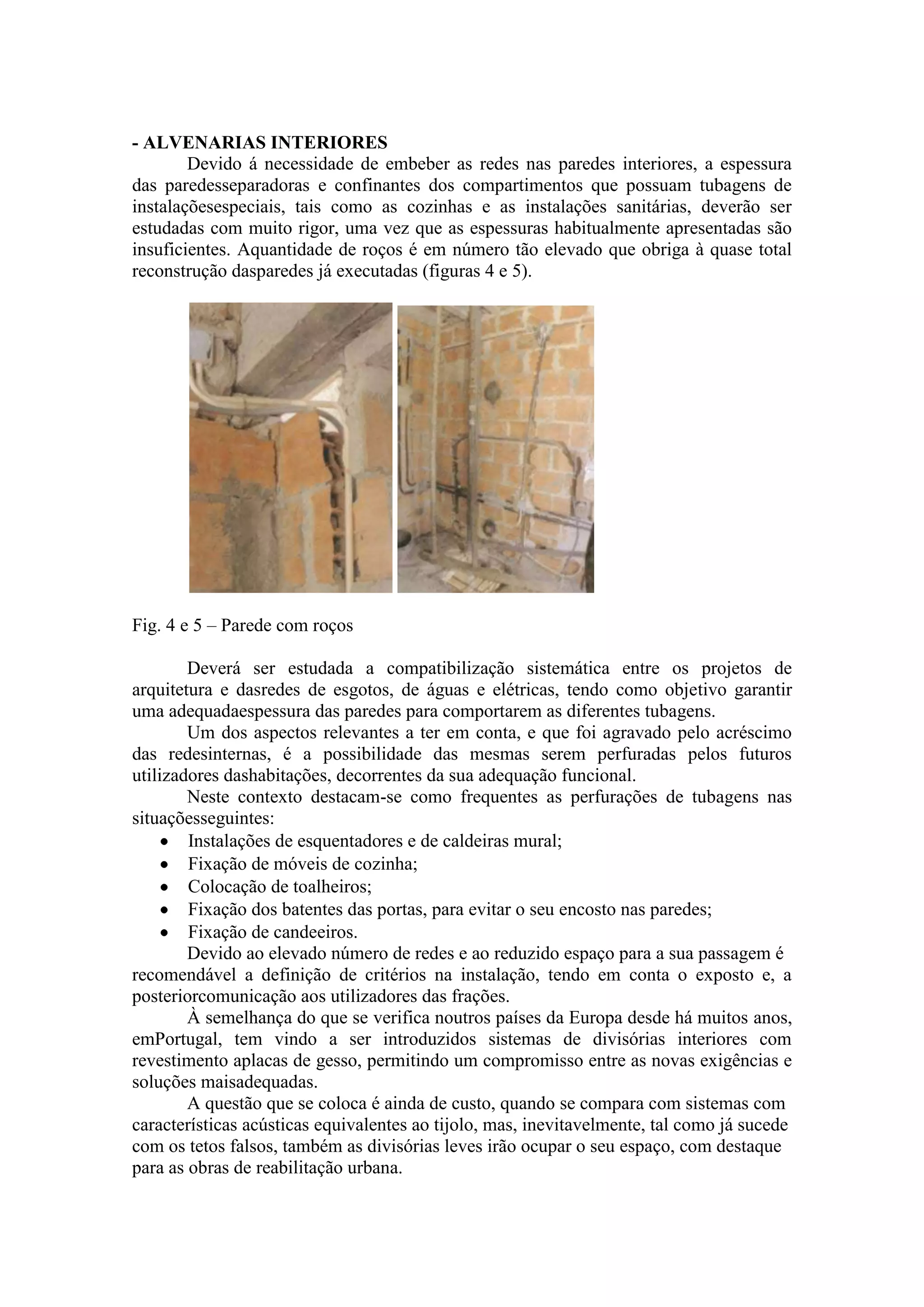 - ALVENARIAS INTERIORES
        Devido á necessidade de embeber as redes nas paredes interiores, a espessura
das paredesseparadoras e confinantes dos compartimentos que possuam tubagens de
instalaçõesespeciais, tais como as cozinhas e as instalações sanitárias, deverão ser
estudadas com muito rigor, uma vez que as espessuras habitualmente apresentadas são
insuficientes. Aquantidade de roços é em número tão elevado que obriga à quase total
reconstrução dasparedes já executadas (figuras 4 e 5).




Fig. 4 e 5 – Parede com roços

        Deverá ser estudada a compatibilização sistemática entre os projetos de
arquitetura e dasredes de esgotos, de águas e elétricas, tendo como objetivo garantir
uma adequadaespessura das paredes para comportarem as diferentes tubagens.
        Um dos aspectos relevantes a ter em conta, e que foi agravado pelo acréscimo
das redesinternas, é a possibilidade das mesmas serem perfuradas pelos futuros
utilizadores dashabitações, decorrentes da sua adequação funcional.
        Neste contexto destacam-se como frequentes as perfurações de tubagens nas
situaçõesseguintes:
        Instalações de esquentadores e de caldeiras mural;
        Fixação de móveis de cozinha;
        Colocação de toalheiros;
        Fixação dos batentes das portas, para evitar o seu encosto nas paredes;
        Fixação de candeeiros.
        Devido ao elevado número de redes e ao reduzido espaço para a sua passagem é
recomendável a definição de critérios na instalação, tendo em conta o exposto e, a
posteriorcomunicação aos utilizadores das frações.
        À semelhança do que se verifica noutros países da Europa desde há muitos anos,
emPortugal, tem vindo a ser introduzidos sistemas de divisórias interiores com
revestimento aplacas de gesso, permitindo um compromisso entre as novas exigências e
soluções maisadequadas.
        A questão que se coloca é ainda de custo, quando se compara com sistemas com
características acústicas equivalentes ao tijolo, mas, inevitavelmente, tal como já sucede
com os tetos falsos, também as divisórias leves irão ocupar o seu espaço, com destaque
para as obras de reabilitação urbana.
 