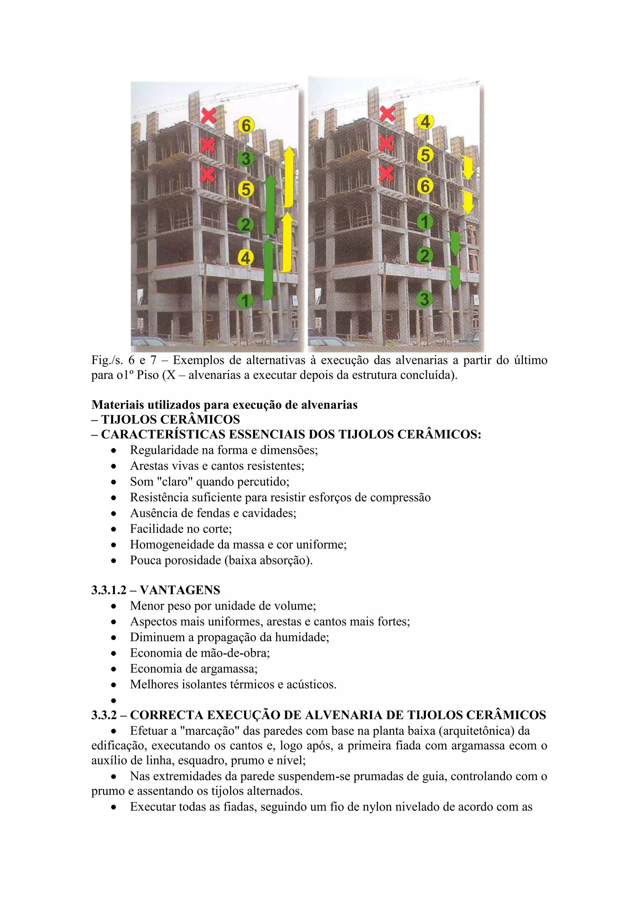 Fig./s. 6 e 7 – Exemplos de alternativas à execução das alvenarias a partir do último
para o1º Piso (X – alvenarias a executar depois da estrutura concluída).

Materiais utilizados para execução de alvenarias
– TIJOLOS CERÂMICOS
– CARACTERÍSTICAS ESSENCIAIS DOS TIJOLOS CERÂMICOS:
      Regularidade na forma e dimensões;
      Arestas vivas e cantos resistentes;
      Som "claro" quando percutido;
      Resistência suficiente para resistir esforços de compressão
      Ausência de fendas e cavidades;
      Facilidade no corte;
      Homogeneidade da massa e cor uniforme;
      Pouca porosidade (baixa absorção).

3.3.1.2 – VANTAGENS
        Menor peso por unidade de volume;
        Aspectos mais uniformes, arestas e cantos mais fortes;
        Diminuem a propagação da humidade;
        Economia de mão-de-obra;
        Economia de argamassa;
        Melhores isolantes térmicos e acústicos.

3.3.2 – CORRECTA EXECUÇÃO DE ALVENARIA DE TIJOLOS CERÂMICOS
        Efetuar a "marcação" das paredes com base na planta baixa (arquitetônica) da
edificação, executando os cantos e, logo após, a primeira fiada com argamassa ecom o
auxílio de linha, esquadro, prumo e nível;
        Nas extremidades da parede suspendem-se prumadas de guia, controlando com o
prumo e assentando os tijolos alternados.
        Executar todas as fiadas, seguindo um fio de nylon nivelado de acordo com as
 
