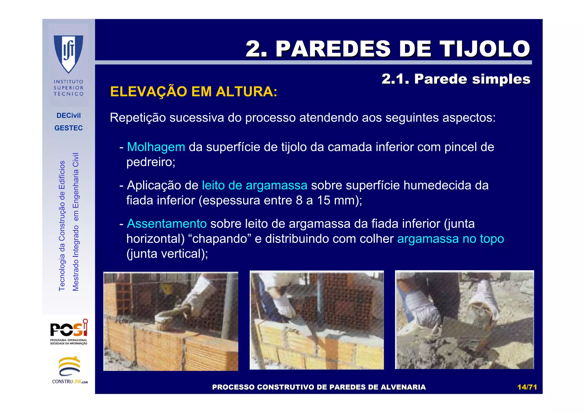 DECivil
GESTEC
1414//7171
TecnologiadaConstruçãodeEdifícios
MestradoIntegradoemEngenhariaCivil
- Molhagem da superfície de tijolo da camada inferior com pincel de
pedreiro;
- Aplicação de leito de argamassa sobre superfície humedecida da
fiada inferior (espessura entre 8 a 15 mm);
- Assentamento sobre leito de argamassa da fiada inferior (junta
horizontal) “chapando” e distribuindo com colher argamassa no topo
(junta vertical);
Repetição sucessiva do processo atendendo aos seguintes aspectos:
2. PAREDES DE TIJOLO2. PAREDES DE TIJOLO
2.1. Parede simples2.1. Parede simples
ELEVAÇÃO EM ALTURA:
PROCESSO CONSTRUTIVO DE PAREDES DE ALVENARIAPROCESSO CONSTRUTIVO DE PAREDES DE ALVENARIA
 