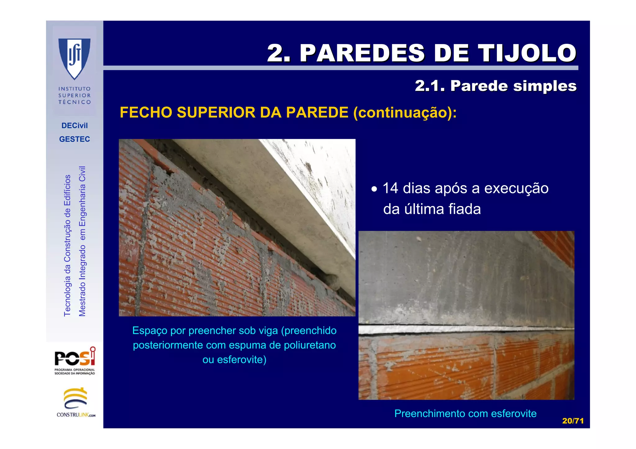 DECivil
GESTEC
2020//7171
TecnologiadaConstruçãodeEdifícios
MestradoIntegradoemEngenhariaCivil
2. PAREDES DE TIJOLO2. PAREDES DE TIJOLO
2.1. Parede simples2.1. Parede simples
FECHO SUPERIOR DA PAREDE (continuação):
• 14 dias após a execução
da última fiada
Espaço por preencher sob viga (preenchido
posteriormente com espuma de poliuretano
ou esferovite)
Preenchimento com esferovite
 