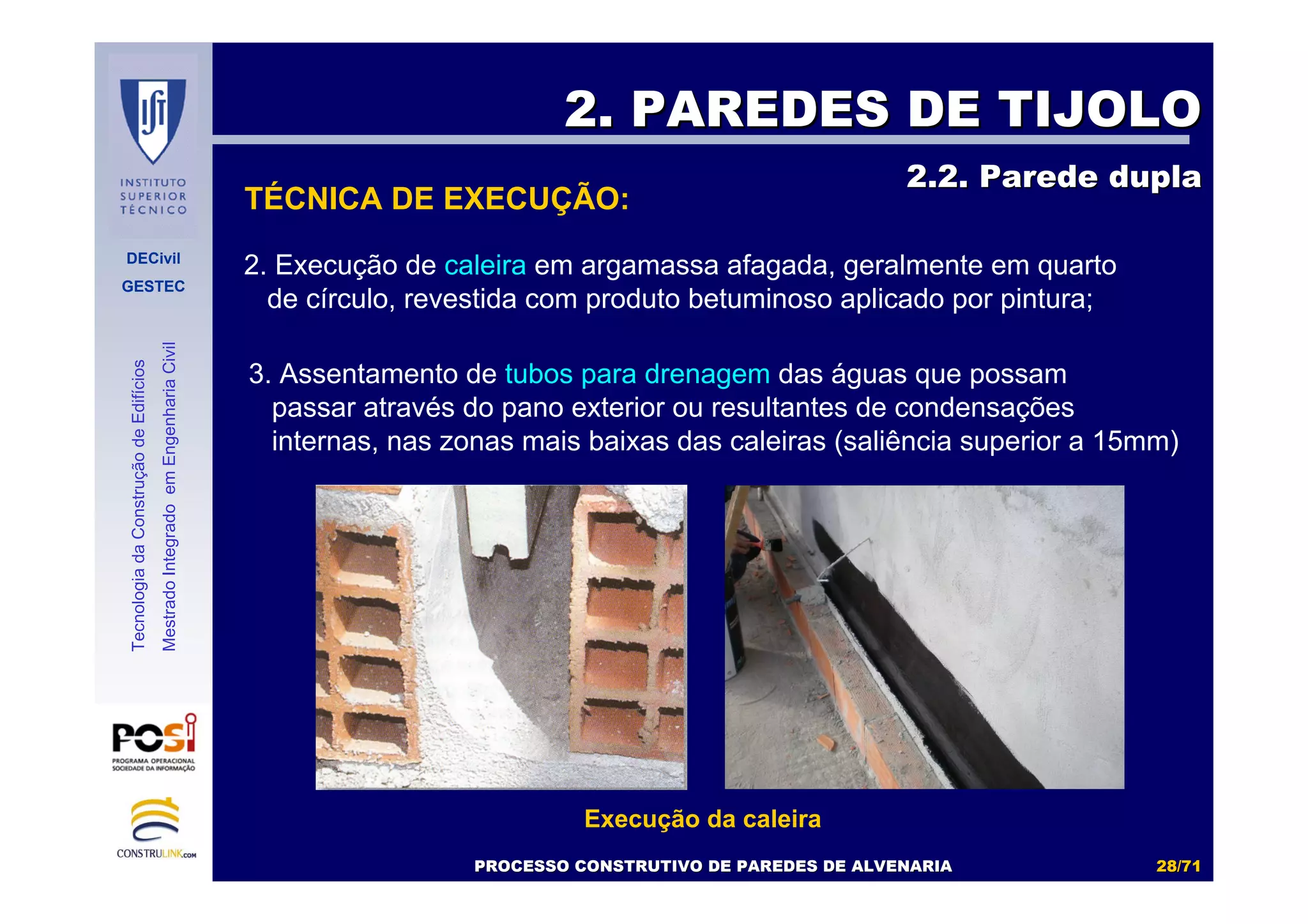 DECivil
GESTEC
2828//7171
TecnologiadaConstruçãodeEdifícios
MestradoIntegradoemEngenhariaCivil
2. Execução de caleira em argamassa afagada, geralmente em quarto
de círculo, revestida com produto betuminoso aplicado por pintura;
TÉCNICA DE EXECUÇÃO:
2. PAREDES DE TIJOLO2. PAREDES DE TIJOLO
2.2. Parede dupla2.2. Parede dupla
PROCESSO CONSTRUTIVO DE PAREDES DE ALVENARIAPROCESSO CONSTRUTIVO DE PAREDES DE ALVENARIA
Execução da caleira
3. Assentamento de tubos para drenagem das águas que possam
passar através do pano exterior ou resultantes de condensações
internas, nas zonas mais baixas das caleiras (saliência superior a 15mm)
 