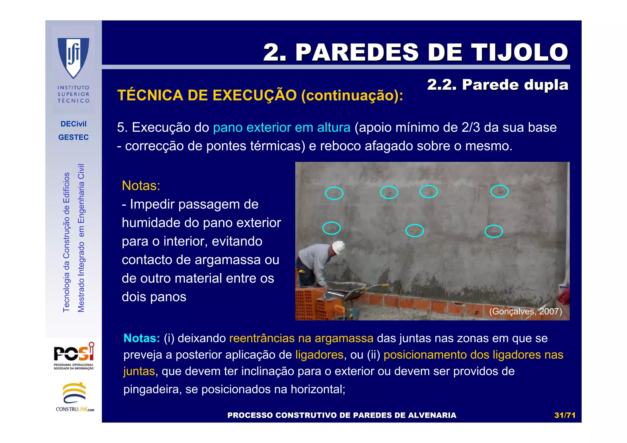 DECivil
GESTEC
3131//7171
TecnologiadaConstruçãodeEdifícios
MestradoIntegradoemEngenhariaCivil
5. Execução do pano exterior em altura (apoio mínimo de 2/3 da sua base
- correcção de pontes térmicas) e reboco afagado sobre o mesmo.
2. PAREDES DE TIJOLO2. PAREDES DE TIJOLO
2.2. Parede dupla2.2. Parede dupla
Notas: (i) deixando reentrâncias na argamassa das juntas nas zonas em que se
preveja a posterior aplicação de ligadores, ou (ii) posicionamento dos ligadores nas
juntas, que devem ter inclinação para o exterior ou devem ser providos de
pingadeira, se posicionados na horizontal;
PROCESSO CONSTRUTIVO DE PAREDES DE ALVENARIAPROCESSO CONSTRUTIVO DE PAREDES DE ALVENARIA
(Gonçalves, 2007)
Notas:
- Impedir passagem de
humidade do pano exterior
para o interior, evitando
contacto de argamassa ou
de outro material entre os
dois panos
TÉCNICA DE EXECUÇÃO (continuação):
 