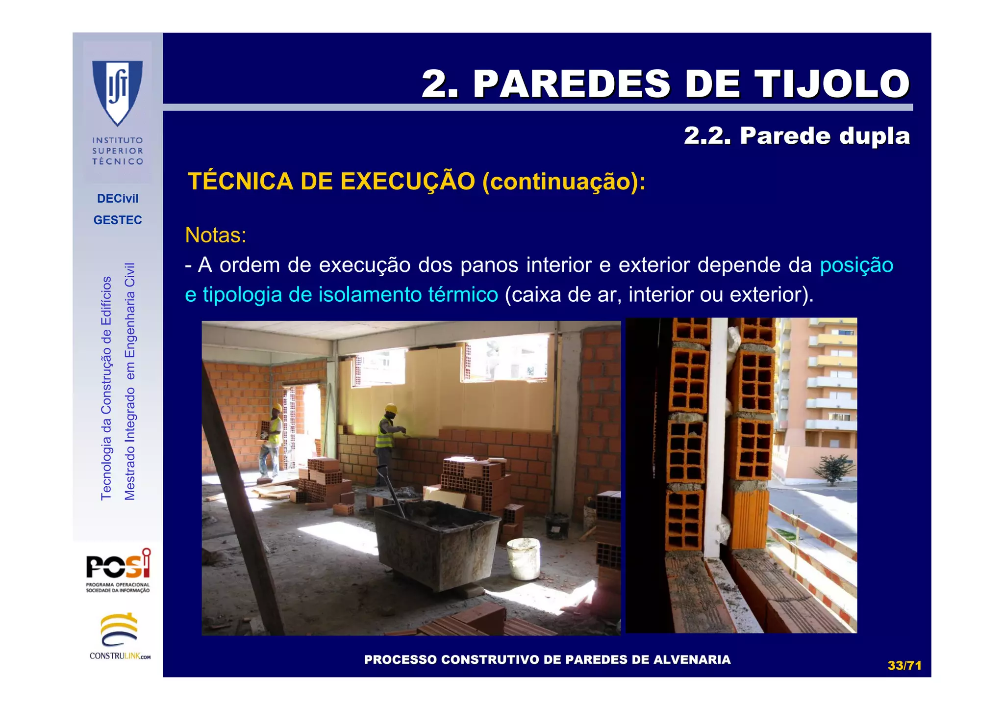 DECivil
GESTEC
3333//7171
TecnologiadaConstruçãodeEdifícios
MestradoIntegradoemEngenhariaCivil
Notas:
- A ordem de execução dos panos interior e exterior depende da posição
e tipologia de isolamento térmico (caixa de ar, interior ou exterior).
2. PAREDES DE TIJOLO2. PAREDES DE TIJOLO
2.2. Parede dupla2.2. Parede dupla
PROCESSO CONSTRUTIVO DE PAREDES DE ALVENARIAPROCESSO CONSTRUTIVO DE PAREDES DE ALVENARIA
TÉCNICA DE EXECUÇÃO (continuação):
 