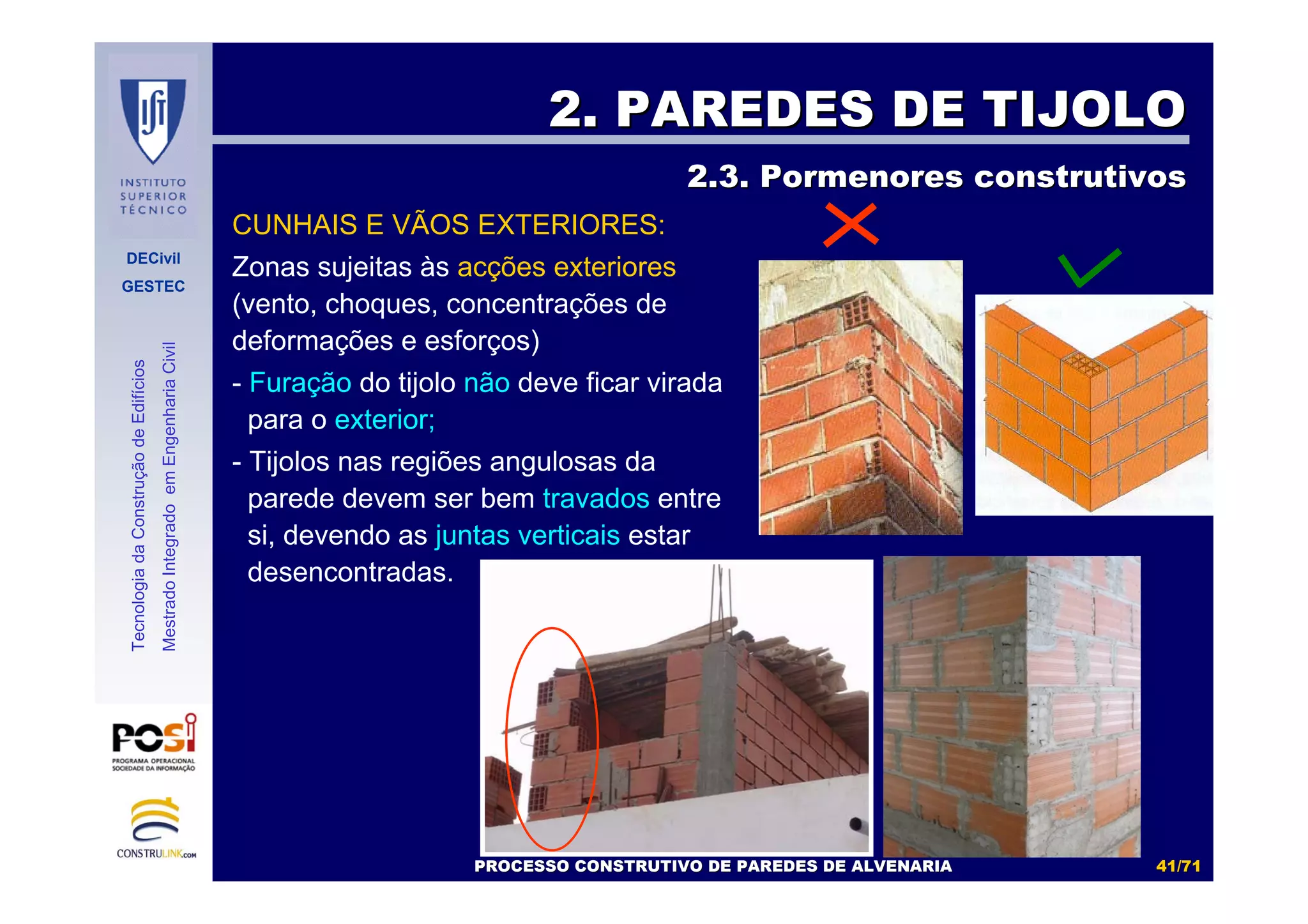 DECivil
GESTEC
4141//7171
TecnologiadaConstruçãodeEdifícios
MestradoIntegradoemEngenhariaCivil
2. PAREDES DE TIJOLO2. PAREDES DE TIJOLO
2.3. Pormenores construtivos2.3. Pormenores construtivos
CUNHAIS E VÃOS EXTERIORES:
Zonas sujeitas às acções exteriores
(vento, choques, concentrações de
deformações e esforços)
- Furação do tijolo não deve ficar virada
para o exterior;
- Tijolos nas regiões angulosas da
parede devem ser bem travados entre
si, devendo as juntas verticais estar
desencontradas.
PROCESSO CONSTRUTIVO DE PAREDES DE ALVENARIAPROCESSO CONSTRUTIVO DE PAREDES DE ALVENARIA
 