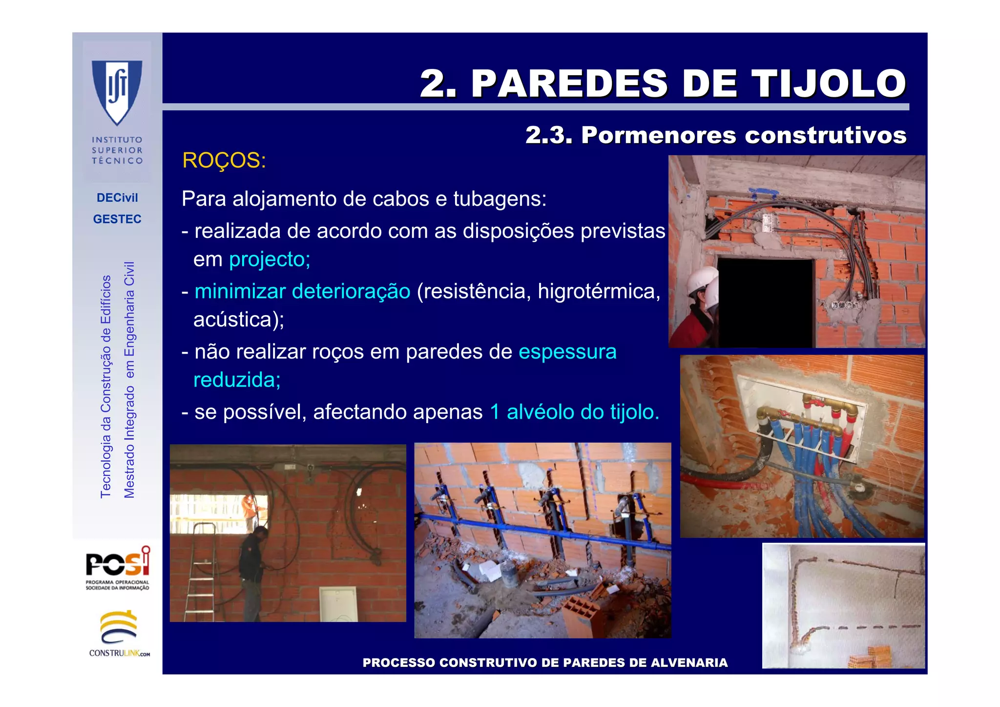DECivil
GESTEC
4242//7171
TecnologiadaConstruçãodeEdifícios
MestradoIntegradoemEngenhariaCivil
2. PAREDES DE TIJOLO2. PAREDES DE TIJOLO
2.3. Pormenores construtivos2.3. Pormenores construtivos
Para alojamento de cabos e tubagens:
- realizada de acordo com as disposições previstas
em projecto;
- minimizar deterioração (resistência, higrotérmica,
acústica);
- não realizar roços em paredes de espessura
reduzida;
- se possível, afectando apenas 1 alvéolo do tijolo.
PROCESSO CONSTRUTIVO DE PAREDES DE ALVENARIAPROCESSO CONSTRUTIVO DE PAREDES DE ALVENARIA
ROÇOS:
 