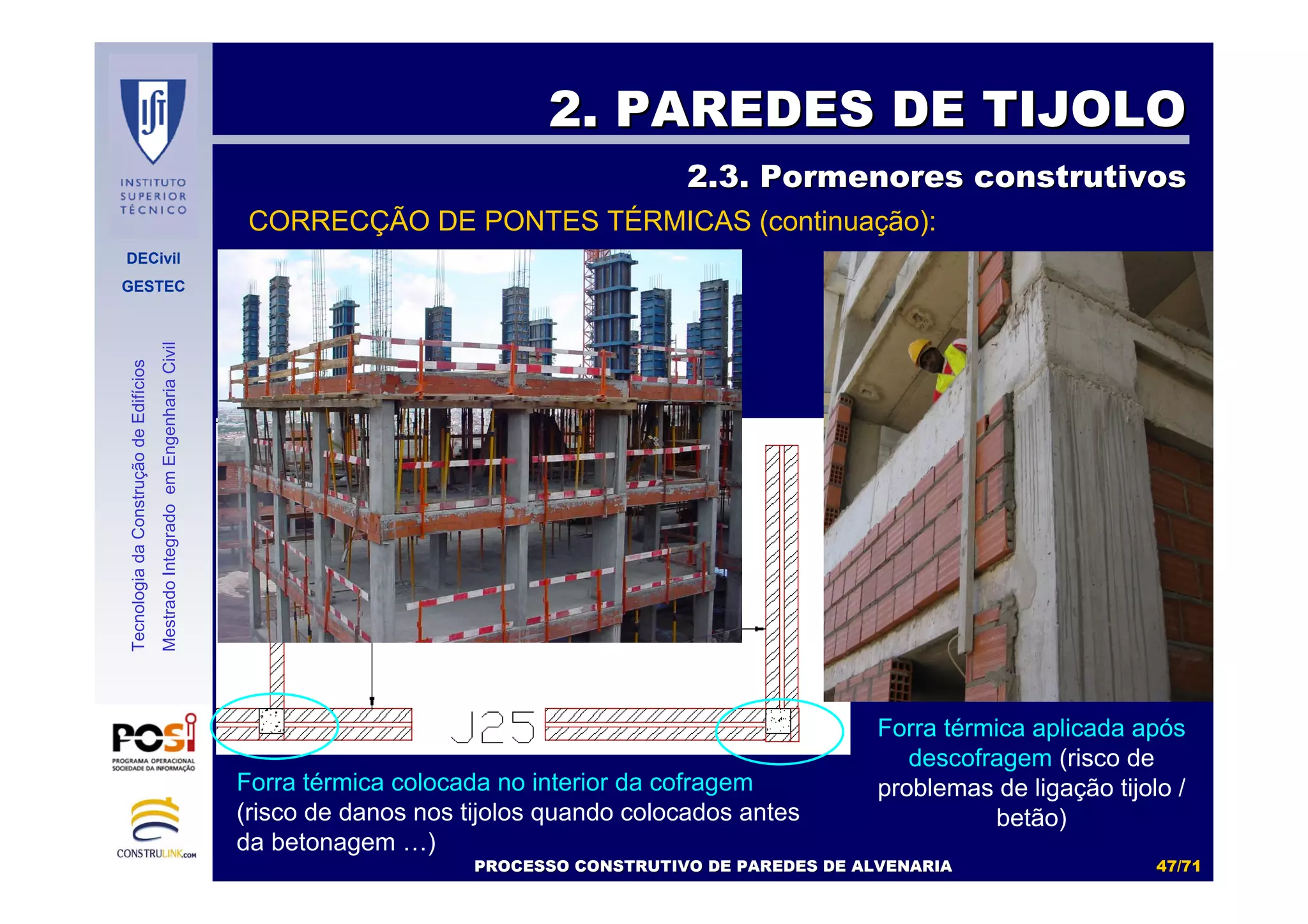 DECivil
GESTEC
4747//7171
TecnologiadaConstruçãodeEdifícios
MestradoIntegradoemEngenhariaCivil
2. PAREDES DE TIJOLO2. PAREDES DE TIJOLO
2.3. Pormenores construtivos2.3. Pormenores construtivos
PROCESSO CONSTRUTIVO DE PAREDES DE ALVENARIAPROCESSO CONSTRUTIVO DE PAREDES DE ALVENARIA
CORRECÇÃO DE PONTES TÉRMICAS (continuação):
Forra térmica colocada no interior da cofragem
(risco de danos nos tijolos quando colocados antes
da betonagem …)
Forra térmica aplicada após
descofragem (risco de
problemas de ligação tijolo /
betão)
 
