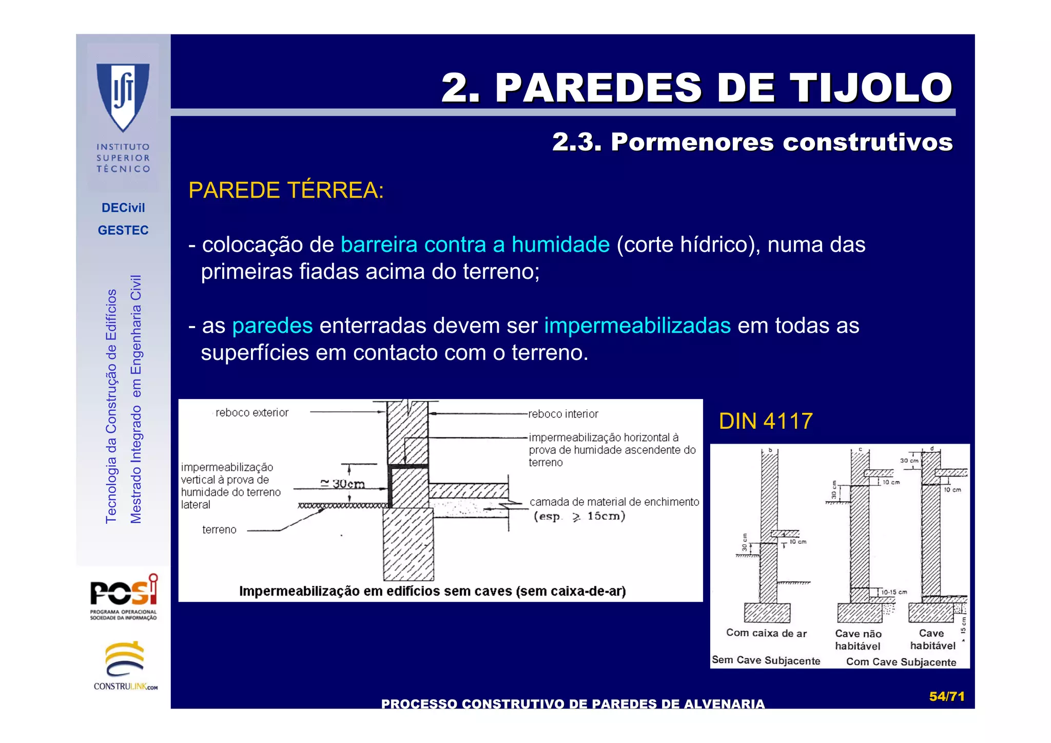 DECivil
GESTEC
5454//7171
TecnologiadaConstruçãodeEdifícios
MestradoIntegradoemEngenhariaCivil
2. PAREDES DE TIJOLO2. PAREDES DE TIJOLO
2.3. Pormenores construtivos2.3. Pormenores construtivos
PROCESSO CONSTRUTIVO DE PAREDES DE ALVENARIAPROCESSO CONSTRUTIVO DE PAREDES DE ALVENARIA
PAREDE TÉRREA:
- colocação de barreira contra a humidade (corte hídrico), numa das
primeiras fiadas acima do terreno;
- as paredes enterradas devem ser impermeabilizadas em todas as
superfícies em contacto com o terreno.
DIN 4117
 
