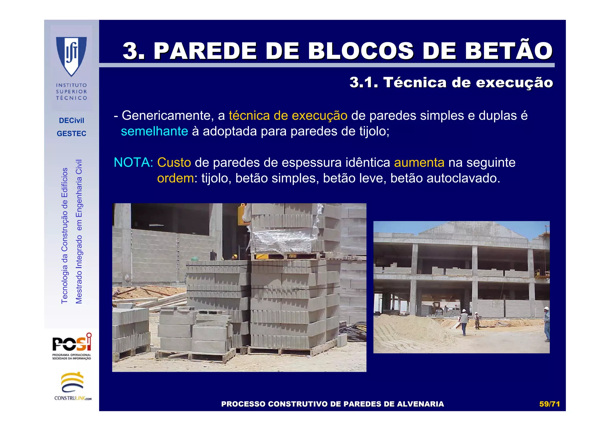 DECivil
GESTEC
5959//7171
TecnologiadaConstruçãodeEdifícios
MestradoIntegradoemEngenhariaCivil
3. PAREDE DE BLOCOS DE BETÃO3. PAREDE DE BLOCOS DE BETÃO
3.1. T3.1. Téécnica de execucnica de execuççãoão
- Genericamente, a técnica de execução de paredes simples e duplas é
semelhante à adoptada para paredes de tijolo;
NOTA: Custo de paredes de espessura idêntica aumenta na seguinte
ordem: tijolo, betão simples, betão leve, betão autoclavado.
PROCESSO CONSTRUTIVO DE PAREDES DE ALVENARIAPROCESSO CONSTRUTIVO DE PAREDES DE ALVENARIA
 
