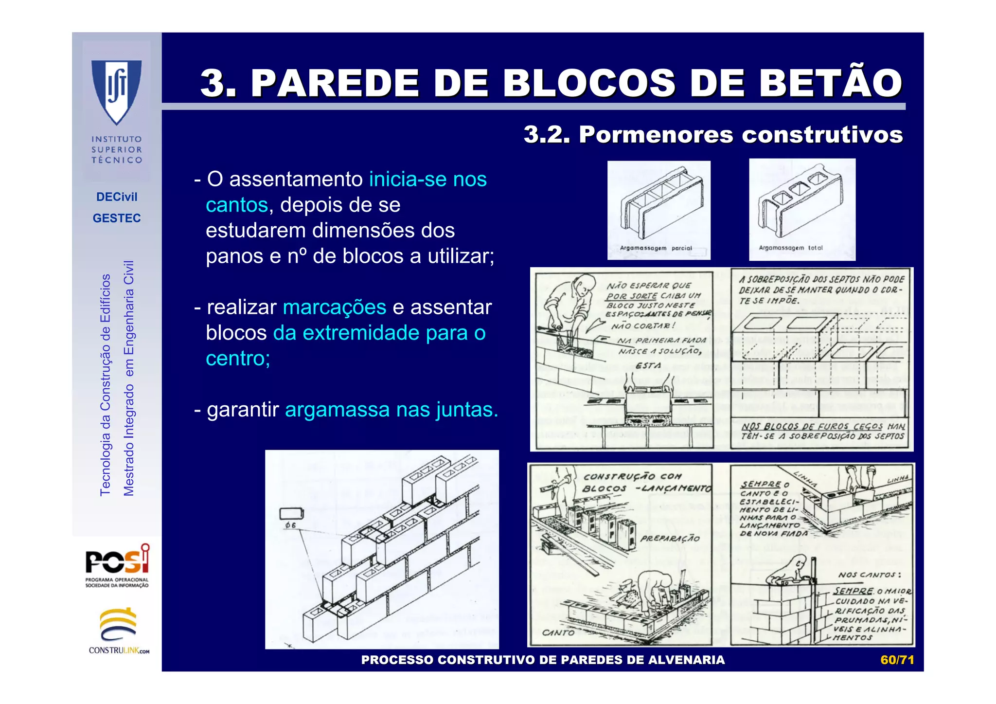 DECivil
GESTEC
6060//7171
TecnologiadaConstruçãodeEdifícios
MestradoIntegradoemEngenhariaCivil
3. PAREDE DE BLOCOS DE BETÃO3. PAREDE DE BLOCOS DE BETÃO
3.2. Pormenores construtivos3.2. Pormenores construtivos
- O assentamento inicia-se nos
cantos, depois de se
estudarem dimensões dos
panos e nº de blocos a utilizar;
- realizar marcações e assentar
blocos da extremidade para o
centro;
- garantir argamassa nas juntas.
PROCESSO CONSTRUTIVO DE PAREDES DE ALVENARIAPROCESSO CONSTRUTIVO DE PAREDES DE ALVENARIA
 
