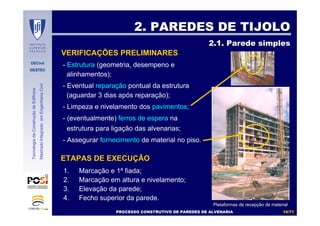 DECivil
GESTEC
1010//7171
TecnologiadaConstruçãodeEdifícios
MestradoIntegradoemEngenhariaCivil
2. PAREDES DE TIJOLO2. PAREDES DE TIJOLO
2.1. Parede simples2.1. Parede simples
VERIFICAÇÕES PRELIMINARES
- Estrutura (geometria, desempeno e
alinhamentos);
- Eventual reparação pontual da estrutura
(aguardar 3 dias após reparação);
- Limpeza e nivelamento dos pavimentos;
- (eventualmente) ferros de espera na
estrutura para ligação das alvenarias;
- Assegurar fornecimento de material no piso.
ETAPAS DE EXECUÇÃO
1. Marcação e 1ª fiada;
2. Marcação em altura e nivelamento;
3. Elevação da parede;
4. Fecho superior da parede.
Plataformas de recepPlataformas de recepçção de materialão de material
PROCESSO CONSTRUTIVO DE PAREDES DE ALVENARIAPROCESSO CONSTRUTIVO DE PAREDES DE ALVENARIA
 